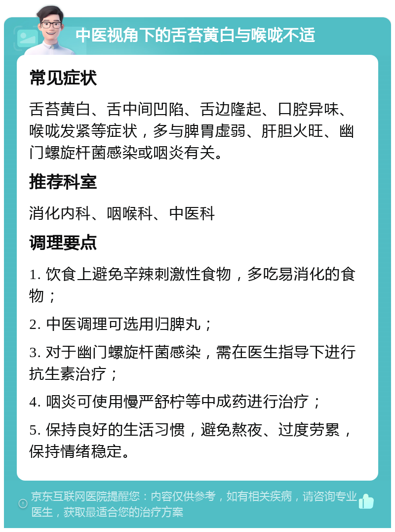 中医视角下的舌苔黄白与喉咙不适 常见症状 舌苔黄白、舌中间凹陷、舌边隆起、口腔异味、喉咙发紧等症状，多与脾胃虚弱、肝胆火旺、幽门螺旋杆菌感染或咽炎有关。 推荐科室 消化内科、咽喉科、中医科 调理要点 1. 饮食上避免辛辣刺激性食物，多吃易消化的食物； 2. 中医调理可选用归脾丸； 3. 对于幽门螺旋杆菌感染，需在医生指导下进行抗生素治疗； 4. 咽炎可使用慢严舒柠等中成药进行治疗； 5. 保持良好的生活习惯，避免熬夜、过度劳累，保持情绪稳定。