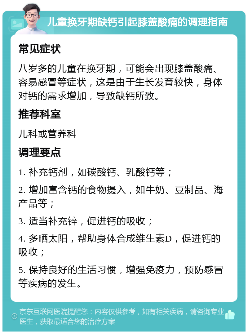 儿童换牙期缺钙引起膝盖酸痛的调理指南 常见症状 八岁多的儿童在换牙期，可能会出现膝盖酸痛、容易感冒等症状，这是由于生长发育较快，身体对钙的需求增加，导致缺钙所致。 推荐科室 儿科或营养科 调理要点 1. 补充钙剂，如碳酸钙、乳酸钙等； 2. 增加富含钙的食物摄入，如牛奶、豆制品、海产品等； 3. 适当补充锌，促进钙的吸收； 4. 多晒太阳，帮助身体合成维生素D，促进钙的吸收； 5. 保持良好的生活习惯，增强免疫力，预防感冒等疾病的发生。