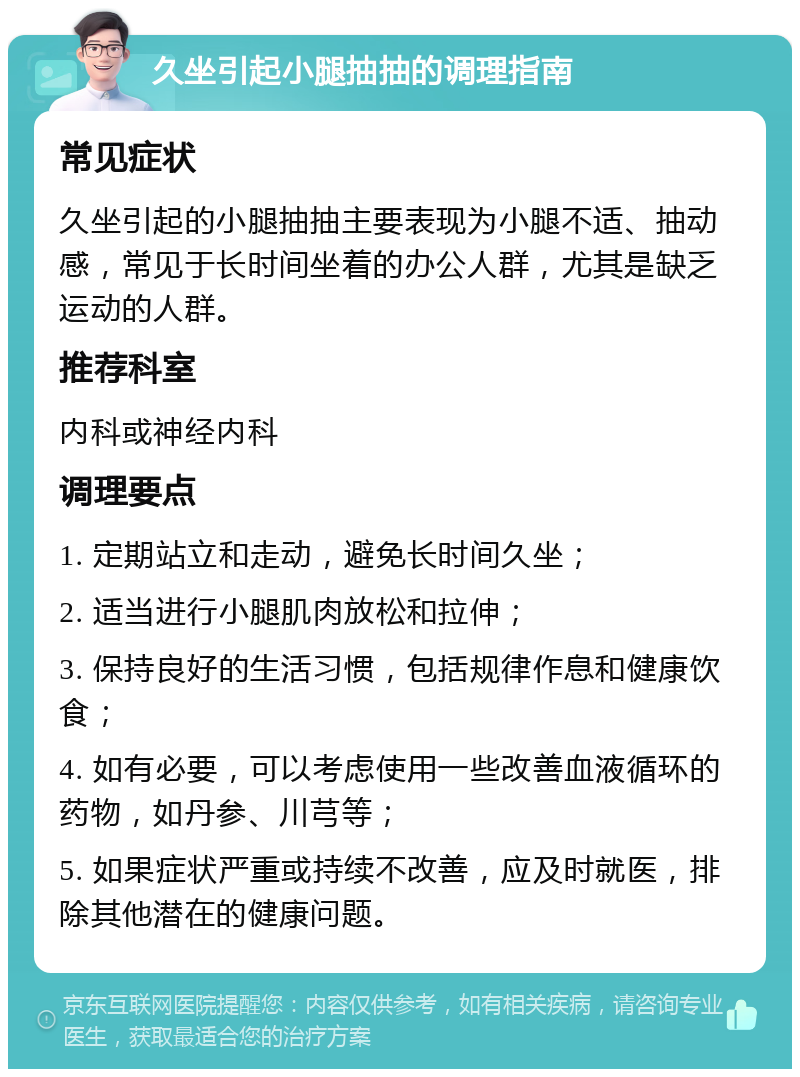 久坐引起小腿抽抽的调理指南 常见症状 久坐引起的小腿抽抽主要表现为小腿不适、抽动感，常见于长时间坐着的办公人群，尤其是缺乏运动的人群。 推荐科室 内科或神经内科 调理要点 1. 定期站立和走动，避免长时间久坐； 2. 适当进行小腿肌肉放松和拉伸； 3. 保持良好的生活习惯，包括规律作息和健康饮食； 4. 如有必要，可以考虑使用一些改善血液循环的药物，如丹参、川芎等； 5. 如果症状严重或持续不改善，应及时就医，排除其他潜在的健康问题。