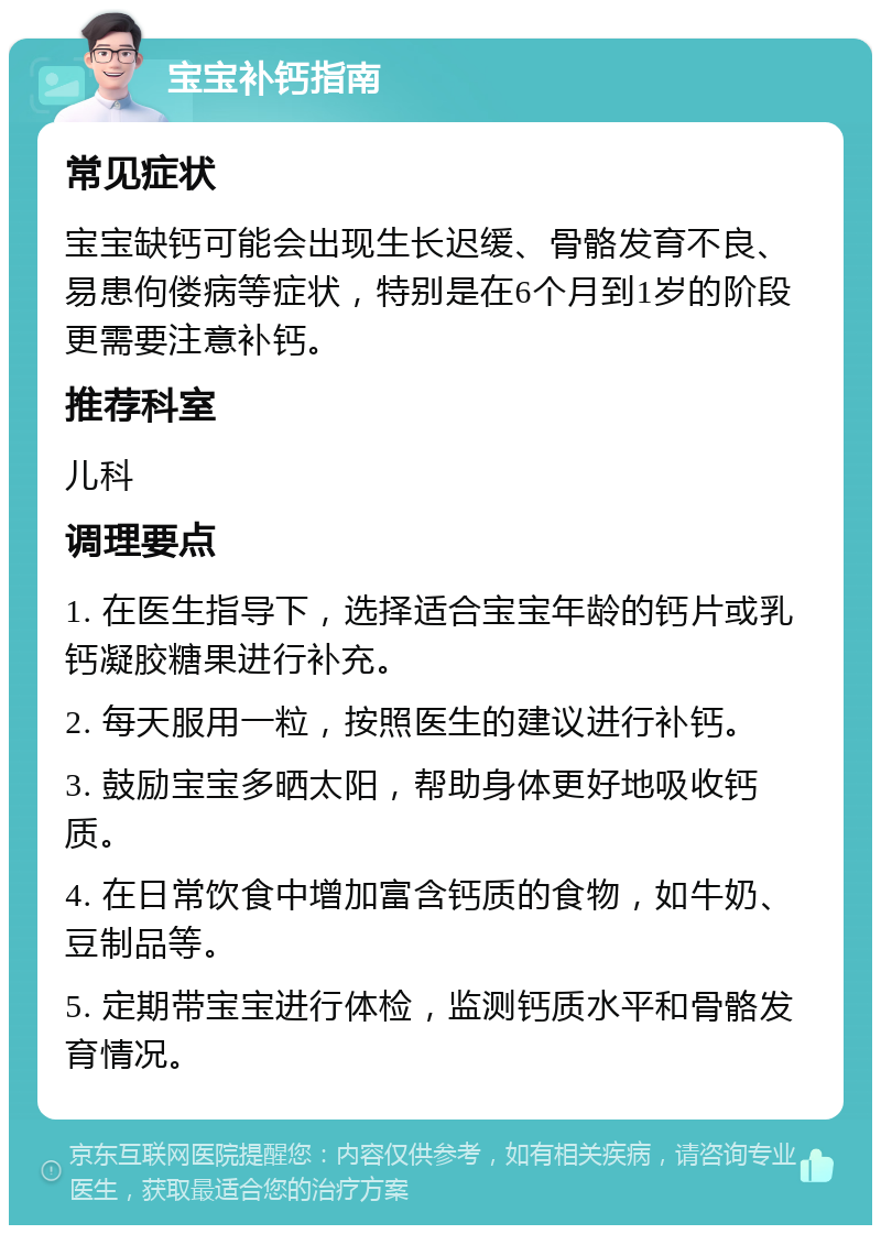 宝宝补钙指南 常见症状 宝宝缺钙可能会出现生长迟缓、骨骼发育不良、易患佝偻病等症状，特别是在6个月到1岁的阶段更需要注意补钙。 推荐科室 儿科 调理要点 1. 在医生指导下，选择适合宝宝年龄的钙片或乳钙凝胶糖果进行补充。 2. 每天服用一粒，按照医生的建议进行补钙。 3. 鼓励宝宝多晒太阳，帮助身体更好地吸收钙质。 4. 在日常饮食中增加富含钙质的食物，如牛奶、豆制品等。 5. 定期带宝宝进行体检，监测钙质水平和骨骼发育情况。