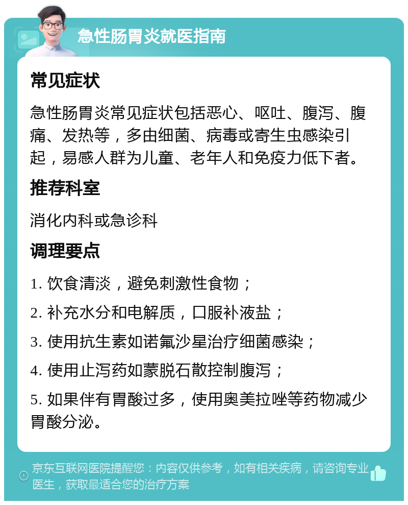 急性肠胃炎就医指南 常见症状 急性肠胃炎常见症状包括恶心、呕吐、腹泻、腹痛、发热等，多由细菌、病毒或寄生虫感染引起，易感人群为儿童、老年人和免疫力低下者。 推荐科室 消化内科或急诊科 调理要点 1. 饮食清淡，避免刺激性食物； 2. 补充水分和电解质，口服补液盐； 3. 使用抗生素如诺氟沙星治疗细菌感染； 4. 使用止泻药如蒙脱石散控制腹泻； 5. 如果伴有胃酸过多，使用奥美拉唑等药物减少胃酸分泌。