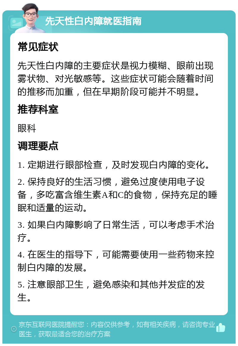 先天性白内障就医指南 常见症状 先天性白内障的主要症状是视力模糊、眼前出现雾状物、对光敏感等。这些症状可能会随着时间的推移而加重，但在早期阶段可能并不明显。 推荐科室 眼科 调理要点 1. 定期进行眼部检查，及时发现白内障的变化。 2. 保持良好的生活习惯，避免过度使用电子设备，多吃富含维生素A和C的食物，保持充足的睡眠和适量的运动。 3. 如果白内障影响了日常生活，可以考虑手术治疗。 4. 在医生的指导下，可能需要使用一些药物来控制白内障的发展。 5. 注意眼部卫生，避免感染和其他并发症的发生。