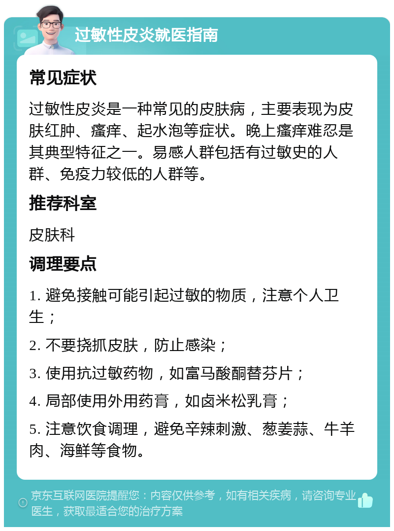 过敏性皮炎就医指南 常见症状 过敏性皮炎是一种常见的皮肤病，主要表现为皮肤红肿、瘙痒、起水泡等症状。晚上瘙痒难忍是其典型特征之一。易感人群包括有过敏史的人群、免疫力较低的人群等。 推荐科室 皮肤科 调理要点 1. 避免接触可能引起过敏的物质，注意个人卫生； 2. 不要挠抓皮肤，防止感染； 3. 使用抗过敏药物，如富马酸酮替芬片； 4. 局部使用外用药膏，如卤米松乳膏； 5. 注意饮食调理，避免辛辣刺激、葱姜蒜、牛羊肉、海鲜等食物。