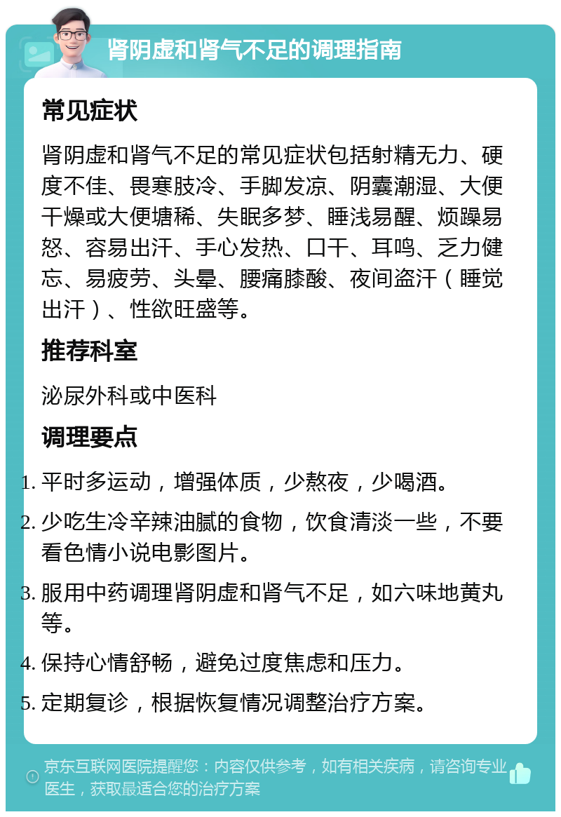 肾阴虚和肾气不足的调理指南 常见症状 肾阴虚和肾气不足的常见症状包括射精无力、硬度不佳、畏寒肢冷、手脚发凉、阴囊潮湿、大便干燥或大便塘稀、失眠多梦、睡浅易醒、烦躁易怒、容易出汗、手心发热、口干、耳鸣、乏力健忘、易疲劳、头晕、腰痛膝酸、夜间盗汗（睡觉出汗）、性欲旺盛等。 推荐科室 泌尿外科或中医科 调理要点 平时多运动，增强体质，少熬夜，少喝酒。 少吃生冷辛辣油腻的食物，饮食清淡一些，不要看色情小说电影图片。 服用中药调理肾阴虚和肾气不足，如六味地黄丸等。 保持心情舒畅，避免过度焦虑和压力。 定期复诊，根据恢复情况调整治疗方案。