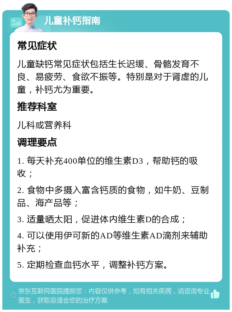 儿童补钙指南 常见症状 儿童缺钙常见症状包括生长迟缓、骨骼发育不良、易疲劳、食欲不振等。特别是对于肾虚的儿童，补钙尤为重要。 推荐科室 儿科或营养科 调理要点 1. 每天补充400单位的维生素D3，帮助钙的吸收； 2. 食物中多摄入富含钙质的食物，如牛奶、豆制品、海产品等； 3. 适量晒太阳，促进体内维生素D的合成； 4. 可以使用伊可新的AD等维生素AD滴剂来辅助补充； 5. 定期检查血钙水平，调整补钙方案。