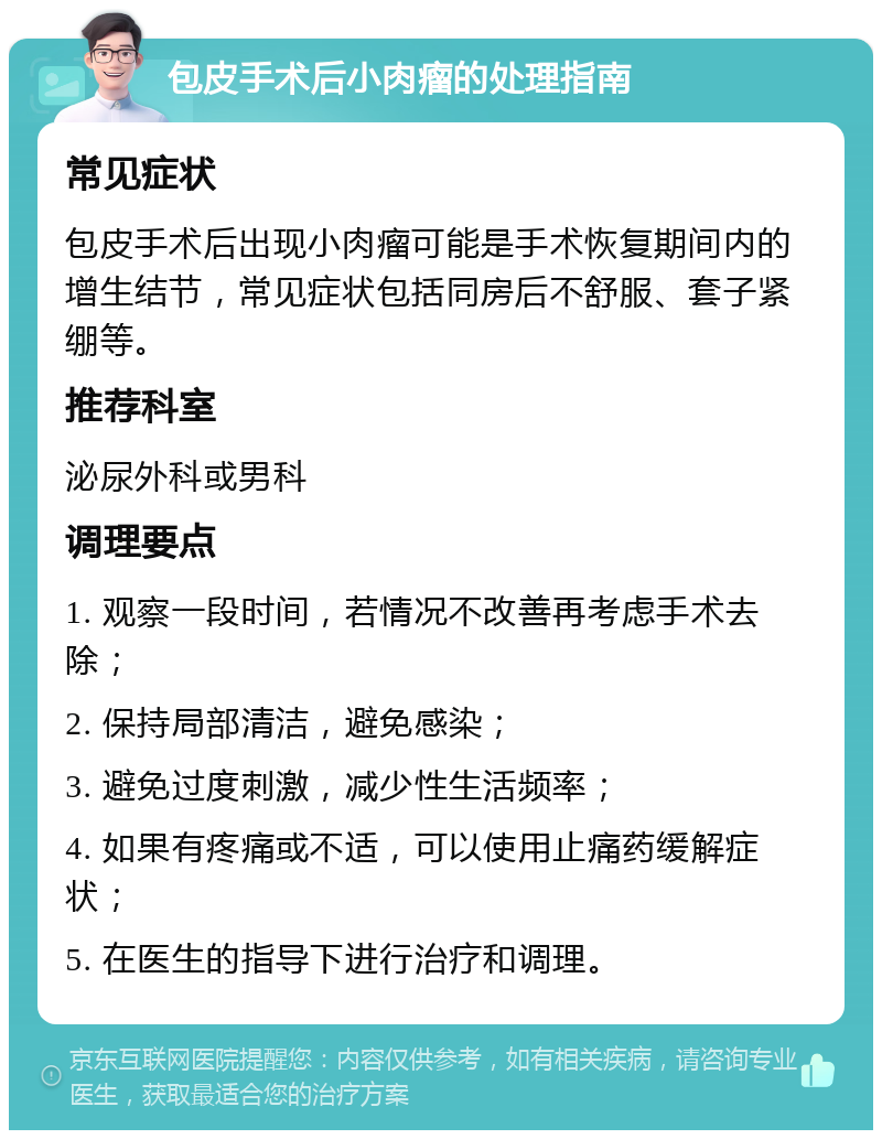 包皮手术后小肉瘤的处理指南 常见症状 包皮手术后出现小肉瘤可能是手术恢复期间内的增生结节，常见症状包括同房后不舒服、套子紧绷等。 推荐科室 泌尿外科或男科 调理要点 1. 观察一段时间，若情况不改善再考虑手术去除； 2. 保持局部清洁，避免感染； 3. 避免过度刺激，减少性生活频率； 4. 如果有疼痛或不适，可以使用止痛药缓解症状； 5. 在医生的指导下进行治疗和调理。