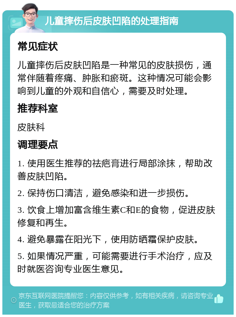 儿童摔伤后皮肤凹陷的处理指南 常见症状 儿童摔伤后皮肤凹陷是一种常见的皮肤损伤，通常伴随着疼痛、肿胀和瘀斑。这种情况可能会影响到儿童的外观和自信心，需要及时处理。 推荐科室 皮肤科 调理要点 1. 使用医生推荐的祛疤膏进行局部涂抹，帮助改善皮肤凹陷。 2. 保持伤口清洁，避免感染和进一步损伤。 3. 饮食上增加富含维生素C和E的食物，促进皮肤修复和再生。 4. 避免暴露在阳光下，使用防晒霜保护皮肤。 5. 如果情况严重，可能需要进行手术治疗，应及时就医咨询专业医生意见。