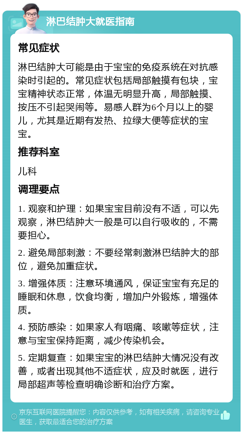 淋巴结肿大就医指南 常见症状 淋巴结肿大可能是由于宝宝的免疫系统在对抗感染时引起的。常见症状包括局部触摸有包块，宝宝精神状态正常，体温无明显升高，局部触摸、按压不引起哭闹等。易感人群为6个月以上的婴儿，尤其是近期有发热、拉绿大便等症状的宝宝。 推荐科室 儿科 调理要点 1. 观察和护理：如果宝宝目前没有不适，可以先观察，淋巴结肿大一般是可以自行吸收的，不需要担心。 2. 避免局部刺激：不要经常刺激淋巴结肿大的部位，避免加重症状。 3. 增强体质：注意环境通风，保证宝宝有充足的睡眠和休息，饮食均衡，增加户外锻炼，增强体质。 4. 预防感染：如果家人有咽痛、咳嗽等症状，注意与宝宝保持距离，减少传染机会。 5. 定期复查：如果宝宝的淋巴结肿大情况没有改善，或者出现其他不适症状，应及时就医，进行局部超声等检查明确诊断和治疗方案。