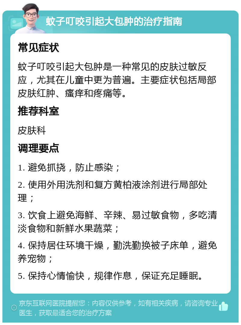 蚊子叮咬引起大包肿的治疗指南 常见症状 蚊子叮咬引起大包肿是一种常见的皮肤过敏反应，尤其在儿童中更为普遍。主要症状包括局部皮肤红肿、瘙痒和疼痛等。 推荐科室 皮肤科 调理要点 1. 避免抓挠，防止感染； 2. 使用外用洗剂和复方黄柏液涂剂进行局部处理； 3. 饮食上避免海鲜、辛辣、易过敏食物，多吃清淡食物和新鲜水果蔬菜； 4. 保持居住环境干燥，勤洗勤换被子床单，避免养宠物； 5. 保持心情愉快，规律作息，保证充足睡眠。