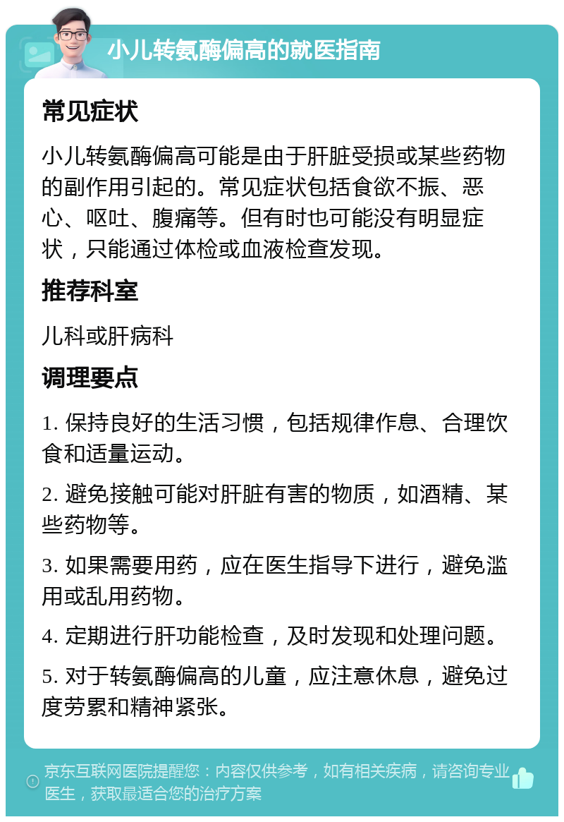 小儿转氨酶偏高的就医指南 常见症状 小儿转氨酶偏高可能是由于肝脏受损或某些药物的副作用引起的。常见症状包括食欲不振、恶心、呕吐、腹痛等。但有时也可能没有明显症状，只能通过体检或血液检查发现。 推荐科室 儿科或肝病科 调理要点 1. 保持良好的生活习惯，包括规律作息、合理饮食和适量运动。 2. 避免接触可能对肝脏有害的物质，如酒精、某些药物等。 3. 如果需要用药，应在医生指导下进行，避免滥用或乱用药物。 4. 定期进行肝功能检查，及时发现和处理问题。 5. 对于转氨酶偏高的儿童，应注意休息，避免过度劳累和精神紧张。