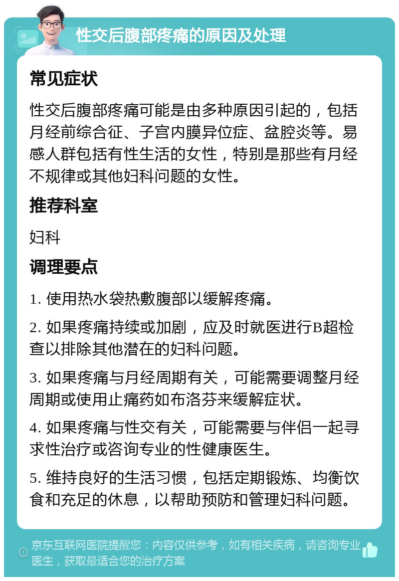 性交后腹部疼痛的原因及处理 常见症状 性交后腹部疼痛可能是由多种原因引起的，包括月经前综合征、子宫内膜异位症、盆腔炎等。易感人群包括有性生活的女性，特别是那些有月经不规律或其他妇科问题的女性。 推荐科室 妇科 调理要点 1. 使用热水袋热敷腹部以缓解疼痛。 2. 如果疼痛持续或加剧，应及时就医进行B超检查以排除其他潜在的妇科问题。 3. 如果疼痛与月经周期有关，可能需要调整月经周期或使用止痛药如布洛芬来缓解症状。 4. 如果疼痛与性交有关，可能需要与伴侣一起寻求性治疗或咨询专业的性健康医生。 5. 维持良好的生活习惯，包括定期锻炼、均衡饮食和充足的休息，以帮助预防和管理妇科问题。