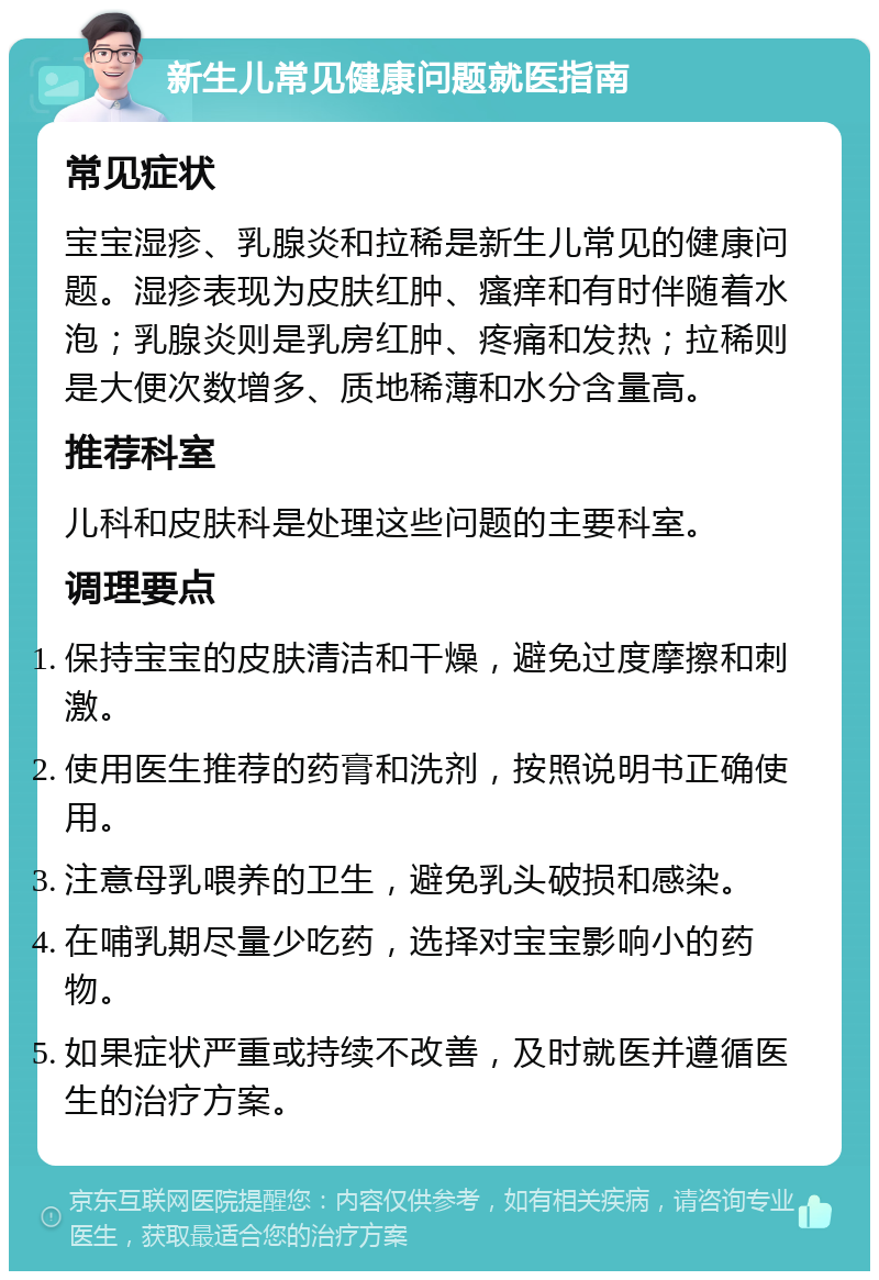 新生儿常见健康问题就医指南 常见症状 宝宝湿疹、乳腺炎和拉稀是新生儿常见的健康问题。湿疹表现为皮肤红肿、瘙痒和有时伴随着水泡；乳腺炎则是乳房红肿、疼痛和发热；拉稀则是大便次数增多、质地稀薄和水分含量高。 推荐科室 儿科和皮肤科是处理这些问题的主要科室。 调理要点 保持宝宝的皮肤清洁和干燥，避免过度摩擦和刺激。 使用医生推荐的药膏和洗剂，按照说明书正确使用。 注意母乳喂养的卫生，避免乳头破损和感染。 在哺乳期尽量少吃药，选择对宝宝影响小的药物。 如果症状严重或持续不改善，及时就医并遵循医生的治疗方案。