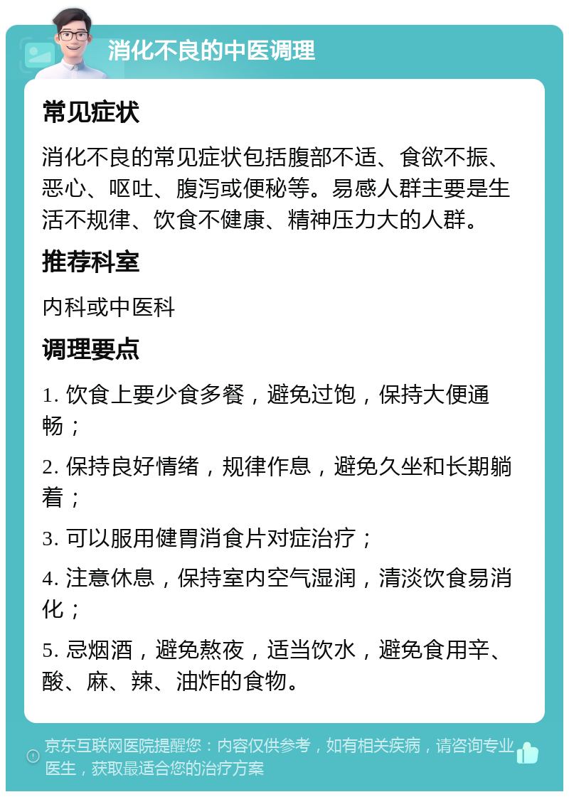 消化不良的中医调理 常见症状 消化不良的常见症状包括腹部不适、食欲不振、恶心、呕吐、腹泻或便秘等。易感人群主要是生活不规律、饮食不健康、精神压力大的人群。 推荐科室 内科或中医科 调理要点 1. 饮食上要少食多餐，避免过饱，保持大便通畅； 2. 保持良好情绪，规律作息，避免久坐和长期躺着； 3. 可以服用健胃消食片对症治疗； 4. 注意休息，保持室内空气湿润，清淡饮食易消化； 5. 忌烟酒，避免熬夜，适当饮水，避免食用辛、酸、麻、辣、油炸的食物。