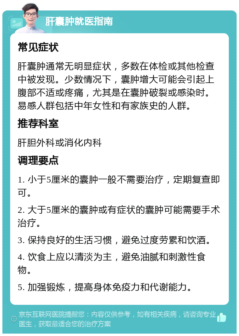 肝囊肿就医指南 常见症状 肝囊肿通常无明显症状，多数在体检或其他检查中被发现。少数情况下，囊肿增大可能会引起上腹部不适或疼痛，尤其是在囊肿破裂或感染时。易感人群包括中年女性和有家族史的人群。 推荐科室 肝胆外科或消化内科 调理要点 1. 小于5厘米的囊肿一般不需要治疗，定期复查即可。 2. 大于5厘米的囊肿或有症状的囊肿可能需要手术治疗。 3. 保持良好的生活习惯，避免过度劳累和饮酒。 4. 饮食上应以清淡为主，避免油腻和刺激性食物。 5. 加强锻炼，提高身体免疫力和代谢能力。