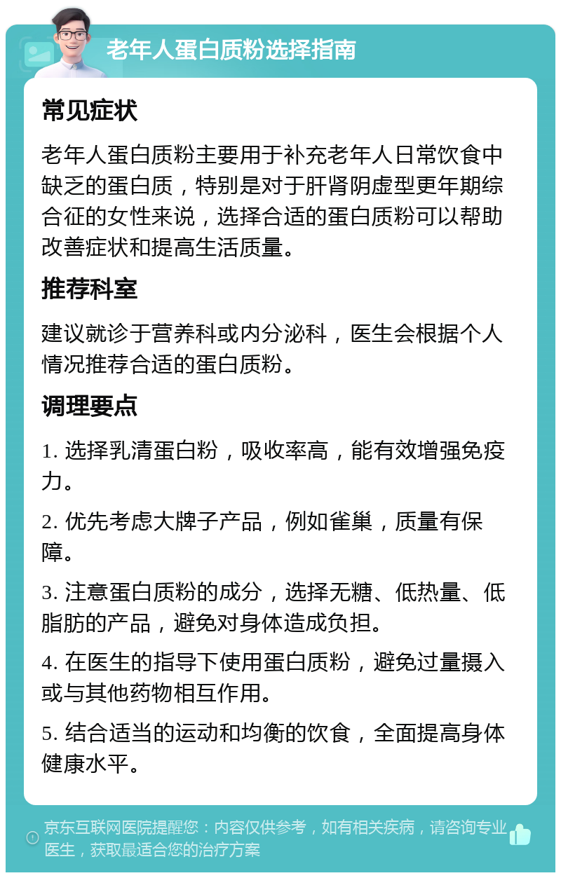 老年人蛋白质粉选择指南 常见症状 老年人蛋白质粉主要用于补充老年人日常饮食中缺乏的蛋白质，特别是对于肝肾阴虚型更年期综合征的女性来说，选择合适的蛋白质粉可以帮助改善症状和提高生活质量。 推荐科室 建议就诊于营养科或内分泌科，医生会根据个人情况推荐合适的蛋白质粉。 调理要点 1. 选择乳清蛋白粉，吸收率高，能有效增强免疫力。 2. 优先考虑大牌子产品，例如雀巢，质量有保障。 3. 注意蛋白质粉的成分，选择无糖、低热量、低脂肪的产品，避免对身体造成负担。 4. 在医生的指导下使用蛋白质粉，避免过量摄入或与其他药物相互作用。 5. 结合适当的运动和均衡的饮食，全面提高身体健康水平。