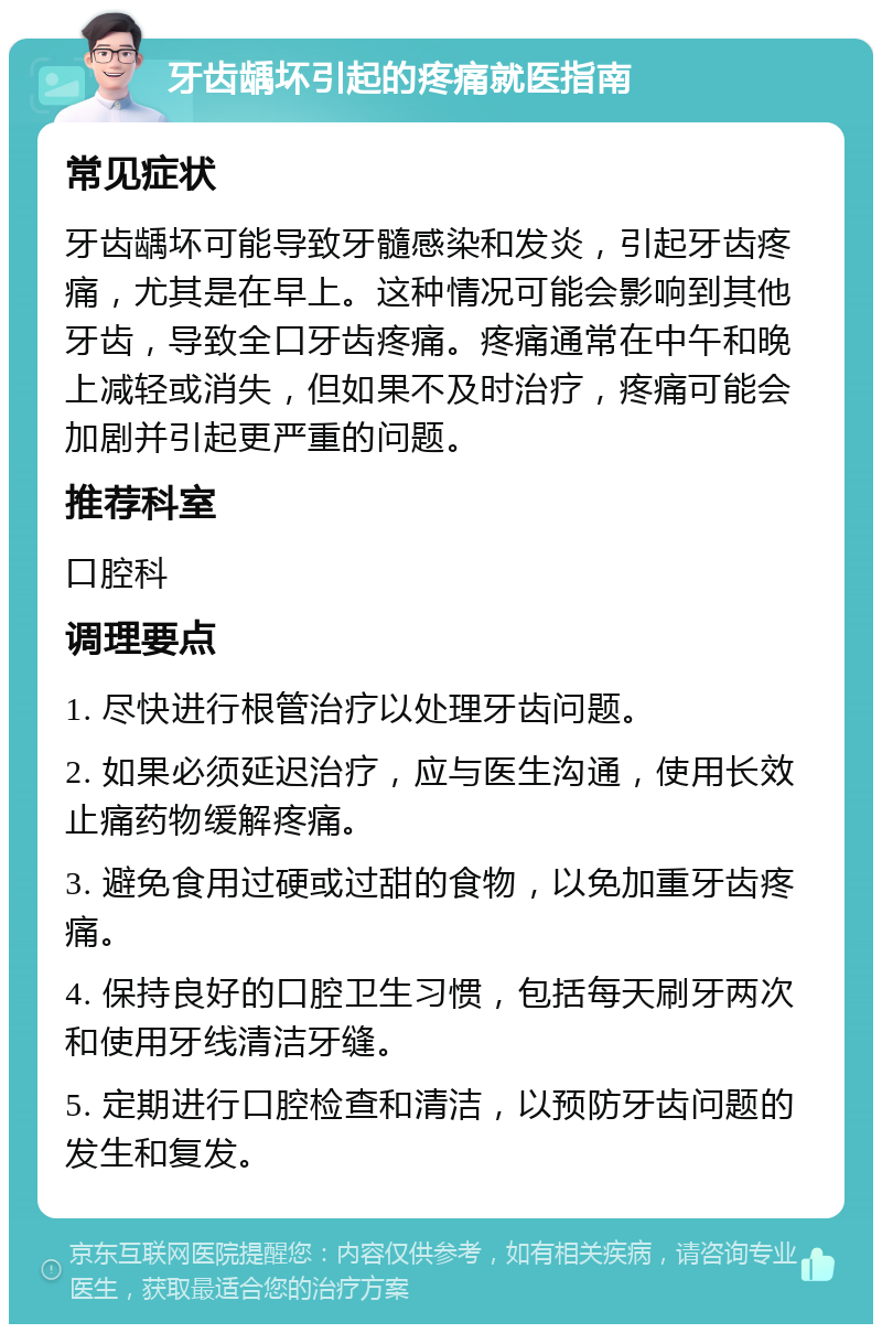 牙齿龋坏引起的疼痛就医指南 常见症状 牙齿龋坏可能导致牙髓感染和发炎，引起牙齿疼痛，尤其是在早上。这种情况可能会影响到其他牙齿，导致全口牙齿疼痛。疼痛通常在中午和晚上减轻或消失，但如果不及时治疗，疼痛可能会加剧并引起更严重的问题。 推荐科室 口腔科 调理要点 1. 尽快进行根管治疗以处理牙齿问题。 2. 如果必须延迟治疗，应与医生沟通，使用长效止痛药物缓解疼痛。 3. 避免食用过硬或过甜的食物，以免加重牙齿疼痛。 4. 保持良好的口腔卫生习惯，包括每天刷牙两次和使用牙线清洁牙缝。 5. 定期进行口腔检查和清洁，以预防牙齿问题的发生和复发。