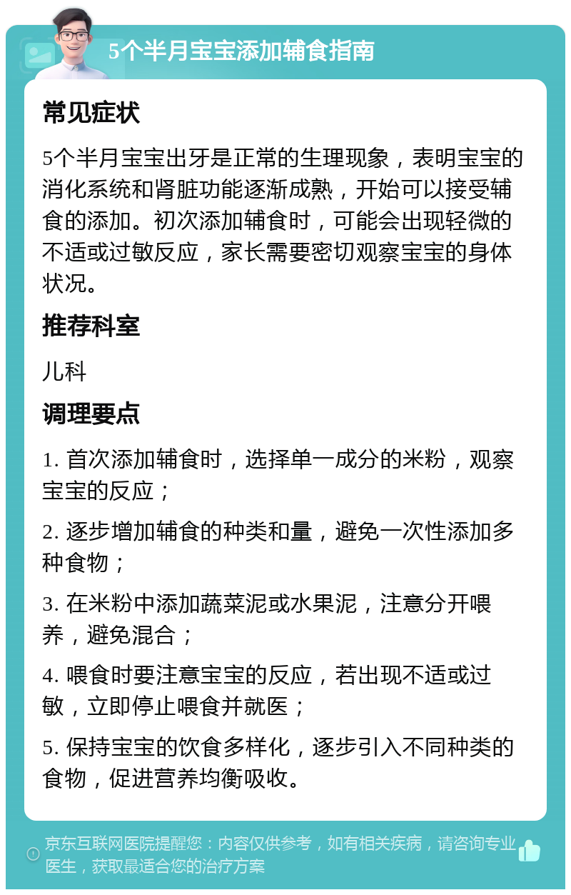 5个半月宝宝添加辅食指南 常见症状 5个半月宝宝出牙是正常的生理现象，表明宝宝的消化系统和肾脏功能逐渐成熟，开始可以接受辅食的添加。初次添加辅食时，可能会出现轻微的不适或过敏反应，家长需要密切观察宝宝的身体状况。 推荐科室 儿科 调理要点 1. 首次添加辅食时，选择单一成分的米粉，观察宝宝的反应； 2. 逐步增加辅食的种类和量，避免一次性添加多种食物； 3. 在米粉中添加蔬菜泥或水果泥，注意分开喂养，避免混合； 4. 喂食时要注意宝宝的反应，若出现不适或过敏，立即停止喂食并就医； 5. 保持宝宝的饮食多样化，逐步引入不同种类的食物，促进营养均衡吸收。