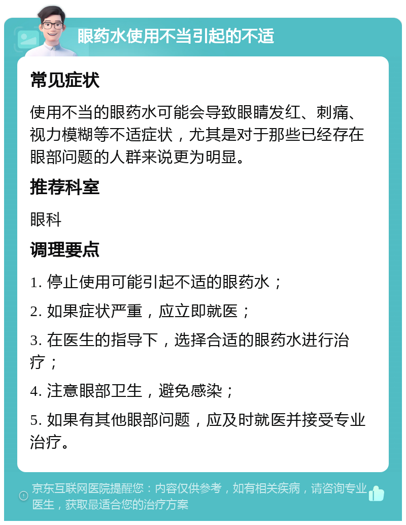 眼药水使用不当引起的不适 常见症状 使用不当的眼药水可能会导致眼睛发红、刺痛、视力模糊等不适症状，尤其是对于那些已经存在眼部问题的人群来说更为明显。 推荐科室 眼科 调理要点 1. 停止使用可能引起不适的眼药水； 2. 如果症状严重，应立即就医； 3. 在医生的指导下，选择合适的眼药水进行治疗； 4. 注意眼部卫生，避免感染； 5. 如果有其他眼部问题，应及时就医并接受专业治疗。