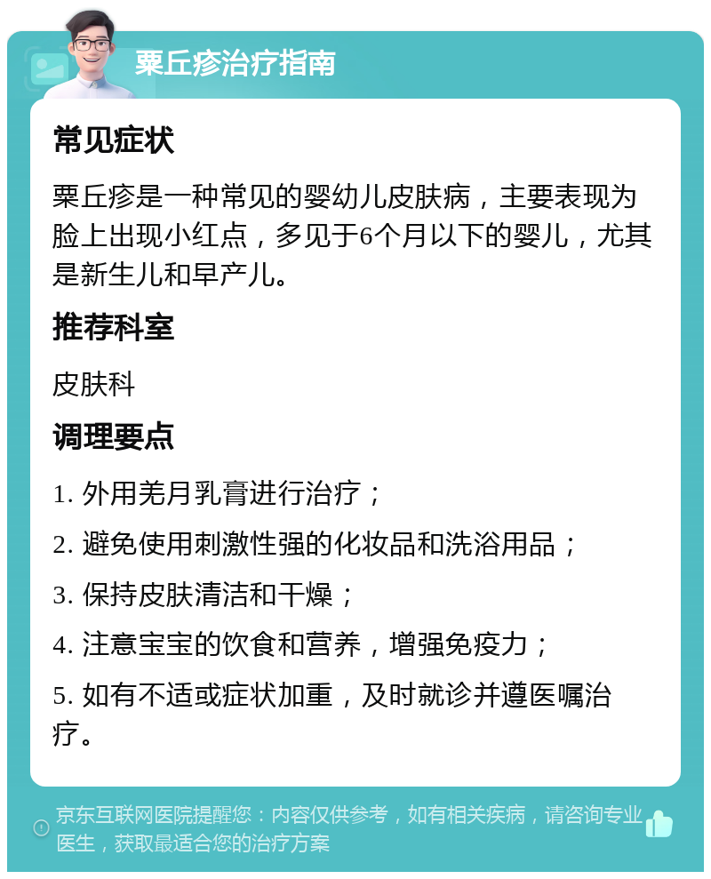 粟丘疹治疗指南 常见症状 粟丘疹是一种常见的婴幼儿皮肤病，主要表现为脸上出现小红点，多见于6个月以下的婴儿，尤其是新生儿和早产儿。 推荐科室 皮肤科 调理要点 1. 外用羌月乳膏进行治疗； 2. 避免使用刺激性强的化妆品和洗浴用品； 3. 保持皮肤清洁和干燥； 4. 注意宝宝的饮食和营养，增强免疫力； 5. 如有不适或症状加重，及时就诊并遵医嘱治疗。