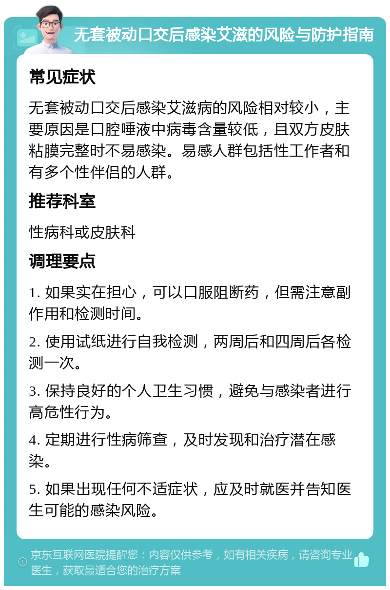 无套被动口交后感染艾滋的风险与防护指南 常见症状 无套被动口交后感染艾滋病的风险相对较小，主要原因是口腔唾液中病毒含量较低，且双方皮肤粘膜完整时不易感染。易感人群包括性工作者和有多个性伴侣的人群。 推荐科室 性病科或皮肤科 调理要点 1. 如果实在担心，可以口服阻断药，但需注意副作用和检测时间。 2. 使用试纸进行自我检测，两周后和四周后各检测一次。 3. 保持良好的个人卫生习惯，避免与感染者进行高危性行为。 4. 定期进行性病筛查，及时发现和治疗潜在感染。 5. 如果出现任何不适症状，应及时就医并告知医生可能的感染风险。