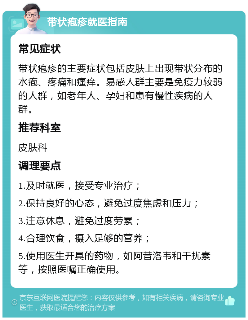 带状疱疹就医指南 常见症状 带状疱疹的主要症状包括皮肤上出现带状分布的水疱、疼痛和瘙痒。易感人群主要是免疫力较弱的人群，如老年人、孕妇和患有慢性疾病的人群。 推荐科室 皮肤科 调理要点 1.及时就医，接受专业治疗； 2.保持良好的心态，避免过度焦虑和压力； 3.注意休息，避免过度劳累； 4.合理饮食，摄入足够的营养； 5.使用医生开具的药物，如阿昔洛韦和干扰素等，按照医嘱正确使用。