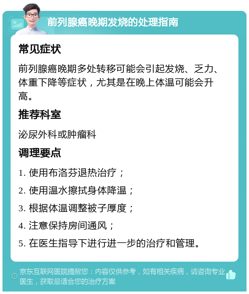 前列腺癌晚期发烧的处理指南 常见症状 前列腺癌晚期多处转移可能会引起发烧、乏力、体重下降等症状，尤其是在晚上体温可能会升高。 推荐科室 泌尿外科或肿瘤科 调理要点 1. 使用布洛芬退热治疗； 2. 使用温水擦拭身体降温； 3. 根据体温调整被子厚度； 4. 注意保持房间通风； 5. 在医生指导下进行进一步的治疗和管理。