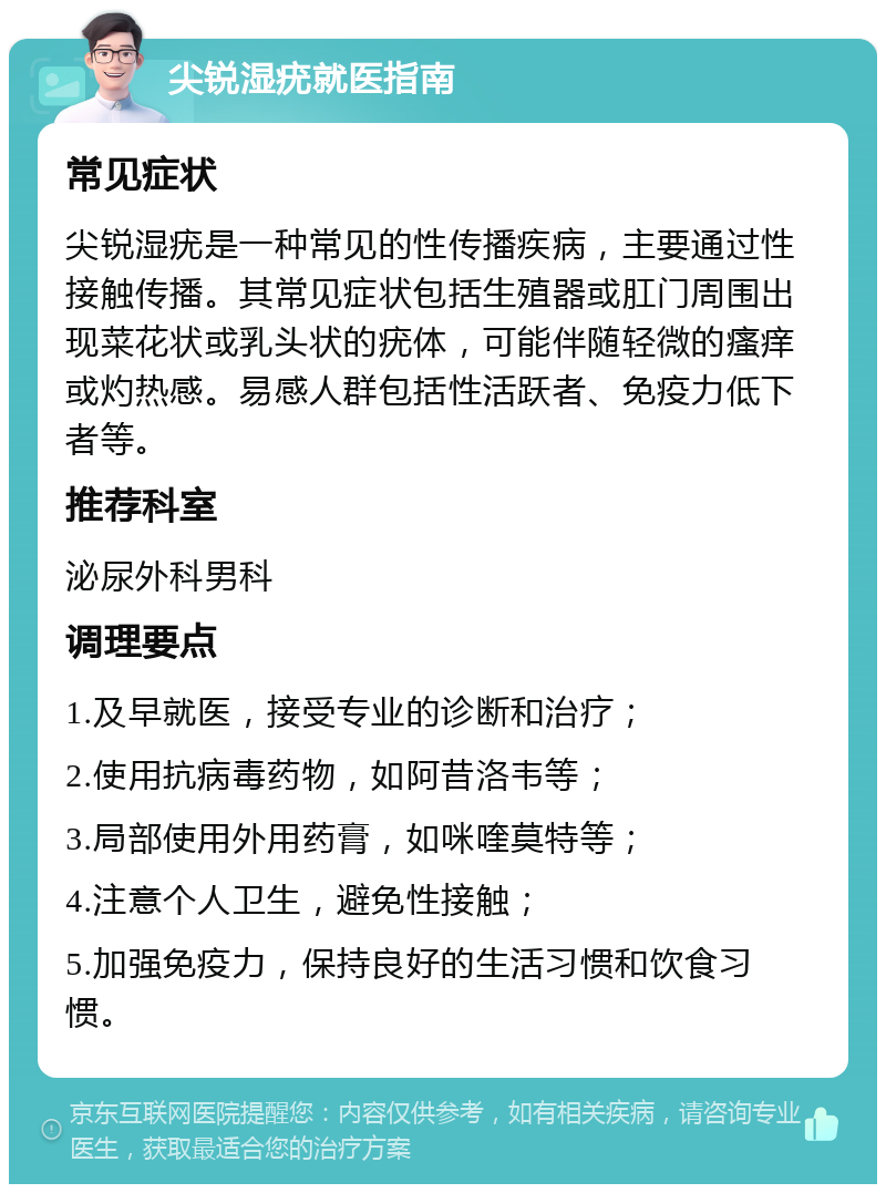 尖锐湿疣就医指南 常见症状 尖锐湿疣是一种常见的性传播疾病，主要通过性接触传播。其常见症状包括生殖器或肛门周围出现菜花状或乳头状的疣体，可能伴随轻微的瘙痒或灼热感。易感人群包括性活跃者、免疫力低下者等。 推荐科室 泌尿外科男科 调理要点 1.及早就医，接受专业的诊断和治疗； 2.使用抗病毒药物，如阿昔洛韦等； 3.局部使用外用药膏，如咪喹莫特等； 4.注意个人卫生，避免性接触； 5.加强免疫力，保持良好的生活习惯和饮食习惯。