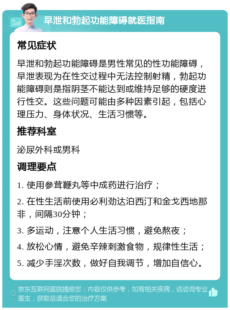 早泄和勃起功能障碍就医指南 常见症状 早泄和勃起功能障碍是男性常见的性功能障碍，早泄表现为在性交过程中无法控制射精，勃起功能障碍则是指阴茎不能达到或维持足够的硬度进行性交。这些问题可能由多种因素引起，包括心理压力、身体状况、生活习惯等。 推荐科室 泌尿外科或男科 调理要点 1. 使用参茸鞭丸等中成药进行治疗； 2. 在性生活前使用必利劲达泊西汀和金戈西地那非，间隔30分钟； 3. 多运动，注意个人生活习惯，避免熬夜； 4. 放松心情，避免辛辣刺激食物，规律性生活； 5. 减少手淫次数，做好自我调节，增加自信心。