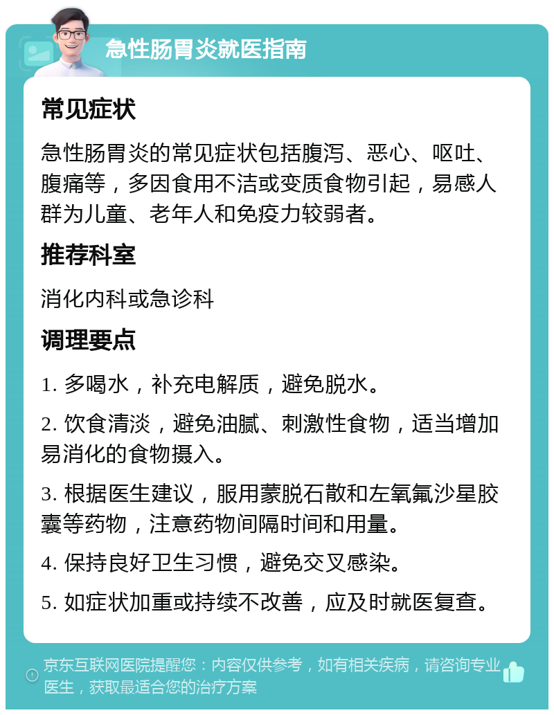 急性肠胃炎就医指南 常见症状 急性肠胃炎的常见症状包括腹泻、恶心、呕吐、腹痛等，多因食用不洁或变质食物引起，易感人群为儿童、老年人和免疫力较弱者。 推荐科室 消化内科或急诊科 调理要点 1. 多喝水，补充电解质，避免脱水。 2. 饮食清淡，避免油腻、刺激性食物，适当增加易消化的食物摄入。 3. 根据医生建议，服用蒙脱石散和左氧氟沙星胶囊等药物，注意药物间隔时间和用量。 4. 保持良好卫生习惯，避免交叉感染。 5. 如症状加重或持续不改善，应及时就医复查。