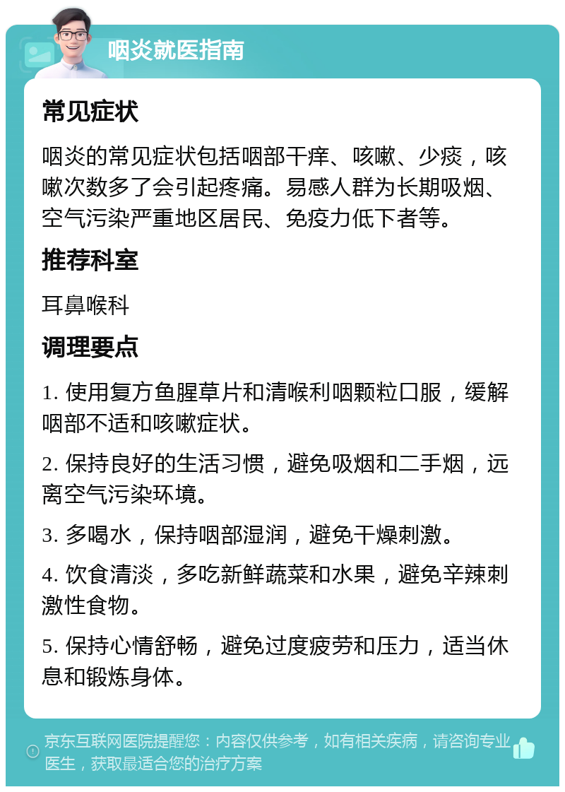 咽炎就医指南 常见症状 咽炎的常见症状包括咽部干痒、咳嗽、少痰，咳嗽次数多了会引起疼痛。易感人群为长期吸烟、空气污染严重地区居民、免疫力低下者等。 推荐科室 耳鼻喉科 调理要点 1. 使用复方鱼腥草片和清喉利咽颗粒口服，缓解咽部不适和咳嗽症状。 2. 保持良好的生活习惯，避免吸烟和二手烟，远离空气污染环境。 3. 多喝水，保持咽部湿润，避免干燥刺激。 4. 饮食清淡，多吃新鲜蔬菜和水果，避免辛辣刺激性食物。 5. 保持心情舒畅，避免过度疲劳和压力，适当休息和锻炼身体。