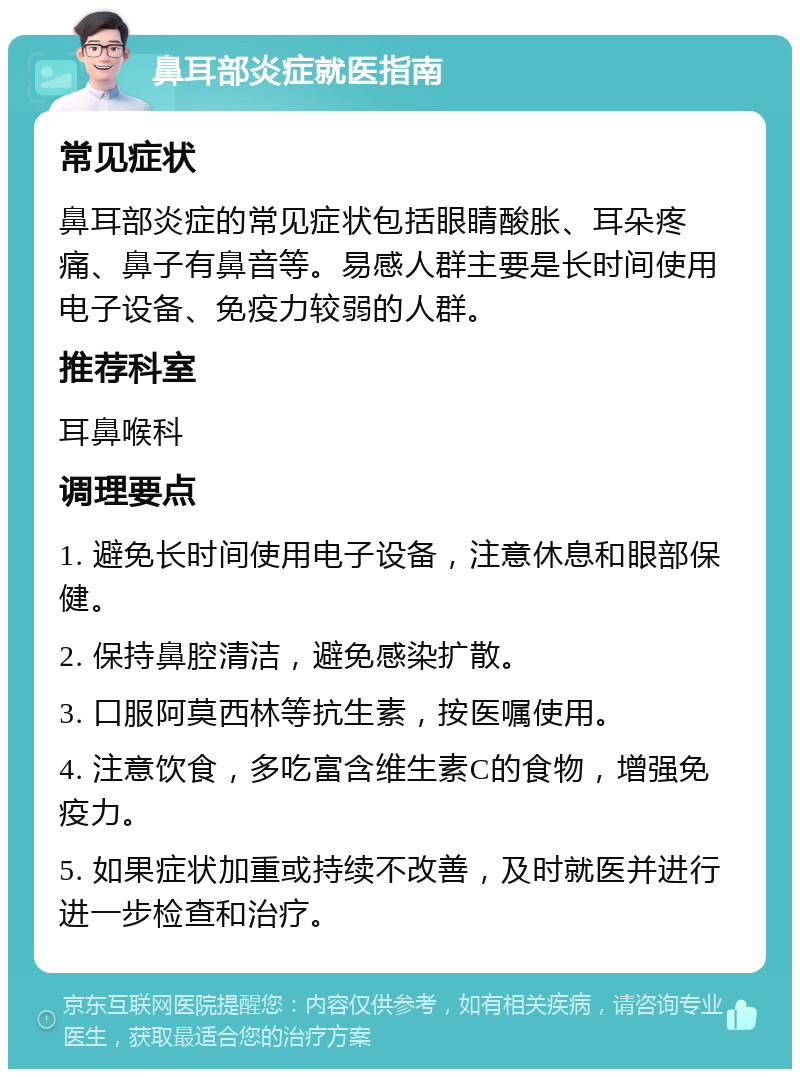 鼻耳部炎症就医指南 常见症状 鼻耳部炎症的常见症状包括眼睛酸胀、耳朵疼痛、鼻子有鼻音等。易感人群主要是长时间使用电子设备、免疫力较弱的人群。 推荐科室 耳鼻喉科 调理要点 1. 避免长时间使用电子设备，注意休息和眼部保健。 2. 保持鼻腔清洁，避免感染扩散。 3. 口服阿莫西林等抗生素，按医嘱使用。 4. 注意饮食，多吃富含维生素C的食物，增强免疫力。 5. 如果症状加重或持续不改善，及时就医并进行进一步检查和治疗。