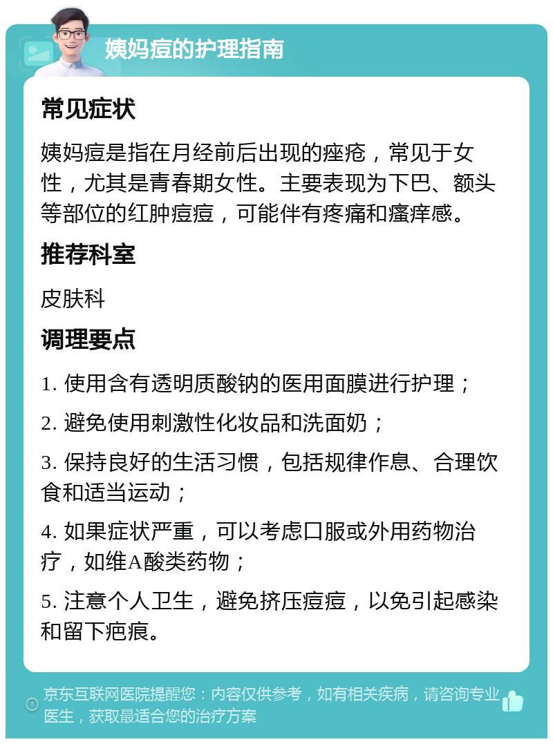 姨妈痘的护理指南 常见症状 姨妈痘是指在月经前后出现的痤疮，常见于女性，尤其是青春期女性。主要表现为下巴、额头等部位的红肿痘痘，可能伴有疼痛和瘙痒感。 推荐科室 皮肤科 调理要点 1. 使用含有透明质酸钠的医用面膜进行护理； 2. 避免使用刺激性化妆品和洗面奶； 3. 保持良好的生活习惯，包括规律作息、合理饮食和适当运动； 4. 如果症状严重，可以考虑口服或外用药物治疗，如维A酸类药物； 5. 注意个人卫生，避免挤压痘痘，以免引起感染和留下疤痕。