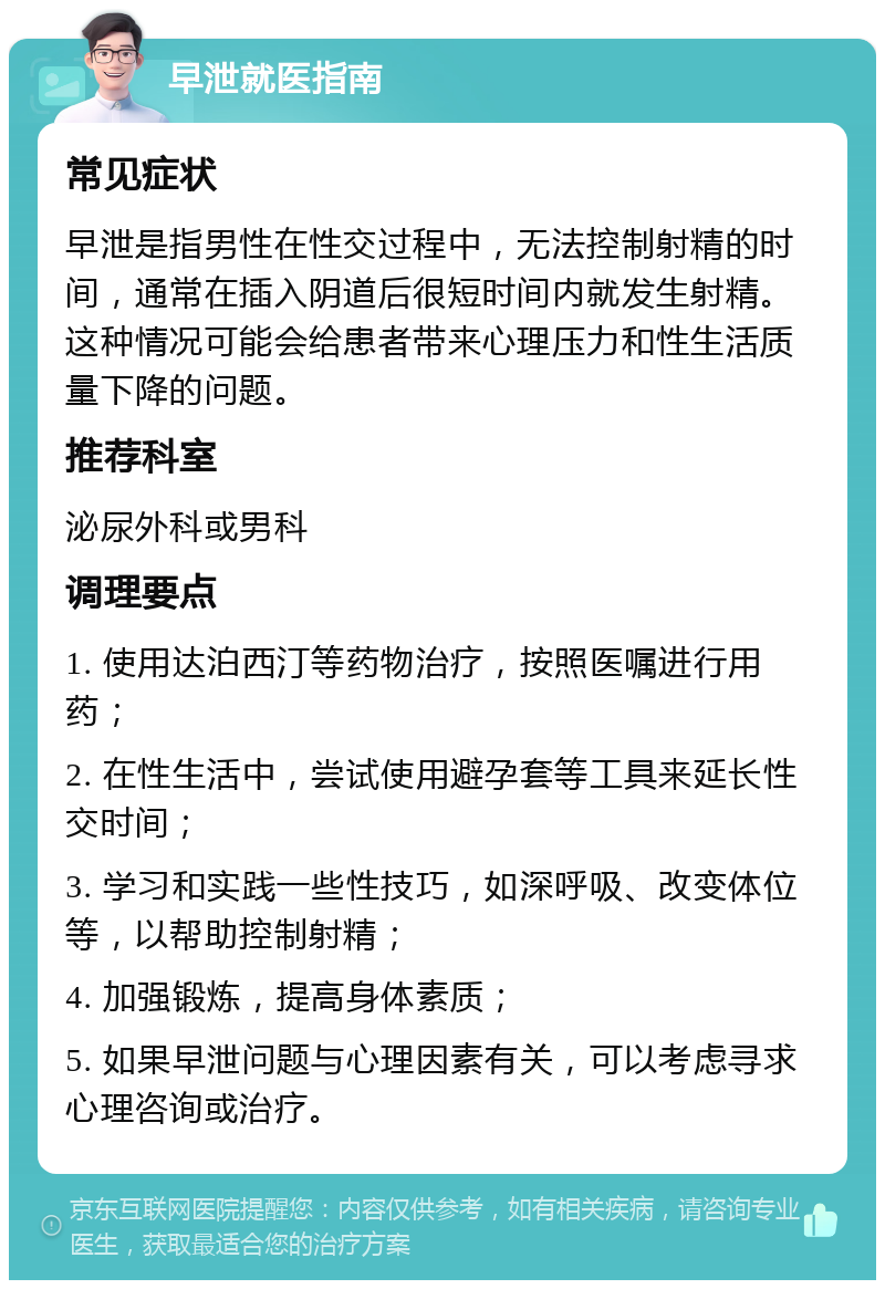 早泄就医指南 常见症状 早泄是指男性在性交过程中，无法控制射精的时间，通常在插入阴道后很短时间内就发生射精。这种情况可能会给患者带来心理压力和性生活质量下降的问题。 推荐科室 泌尿外科或男科 调理要点 1. 使用达泊西汀等药物治疗，按照医嘱进行用药； 2. 在性生活中，尝试使用避孕套等工具来延长性交时间； 3. 学习和实践一些性技巧，如深呼吸、改变体位等，以帮助控制射精； 4. 加强锻炼，提高身体素质； 5. 如果早泄问题与心理因素有关，可以考虑寻求心理咨询或治疗。