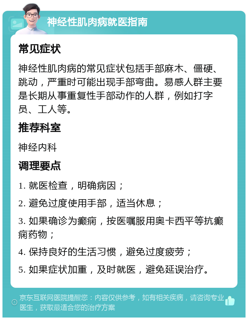 神经性肌肉病就医指南 常见症状 神经性肌肉病的常见症状包括手部麻木、僵硬、跳动，严重时可能出现手部弯曲。易感人群主要是长期从事重复性手部动作的人群，例如打字员、工人等。 推荐科室 神经内科 调理要点 1. 就医检查，明确病因； 2. 避免过度使用手部，适当休息； 3. 如果确诊为癫痫，按医嘱服用奥卡西平等抗癫痫药物； 4. 保持良好的生活习惯，避免过度疲劳； 5. 如果症状加重，及时就医，避免延误治疗。