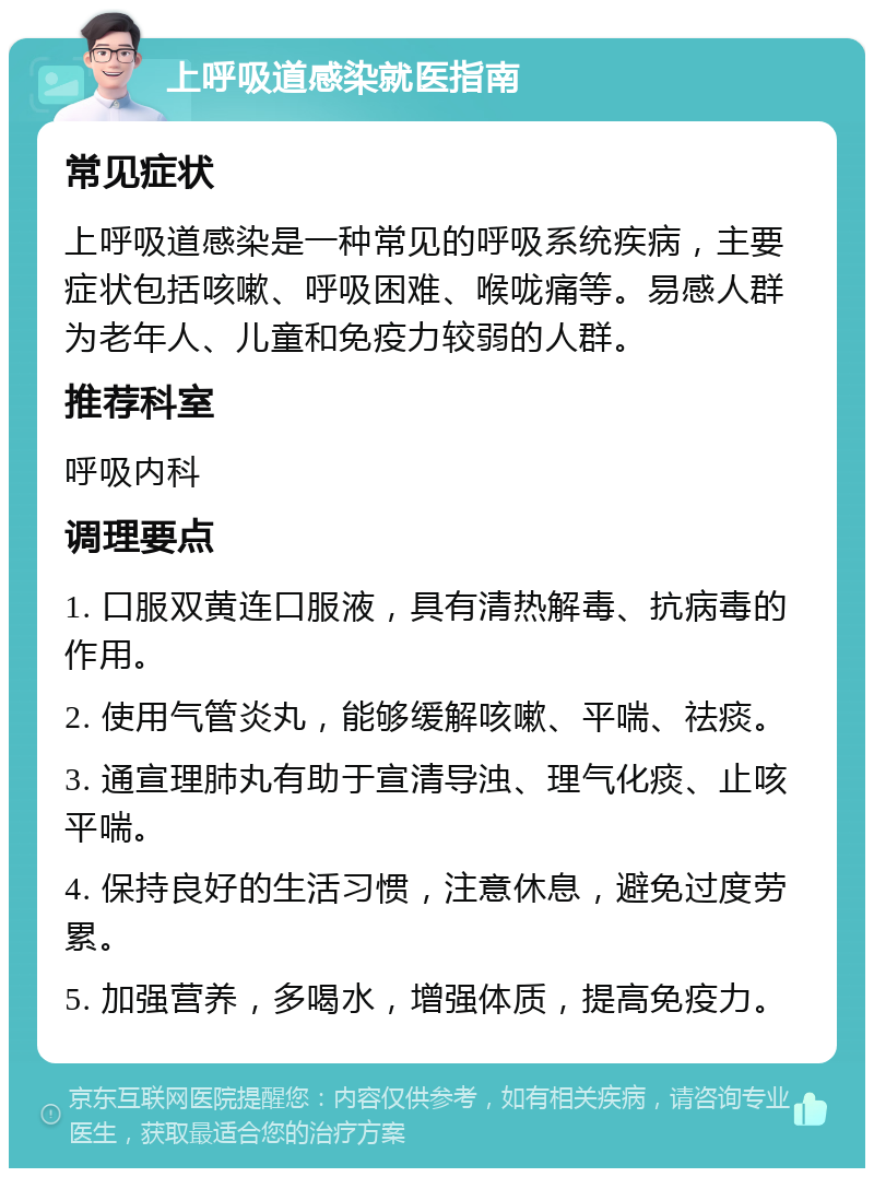 上呼吸道感染就医指南 常见症状 上呼吸道感染是一种常见的呼吸系统疾病，主要症状包括咳嗽、呼吸困难、喉咙痛等。易感人群为老年人、儿童和免疫力较弱的人群。 推荐科室 呼吸内科 调理要点 1. 口服双黄连口服液，具有清热解毒、抗病毒的作用。 2. 使用气管炎丸，能够缓解咳嗽、平喘、祛痰。 3. 通宣理肺丸有助于宣清导浊、理气化痰、止咳平喘。 4. 保持良好的生活习惯，注意休息，避免过度劳累。 5. 加强营养，多喝水，增强体质，提高免疫力。