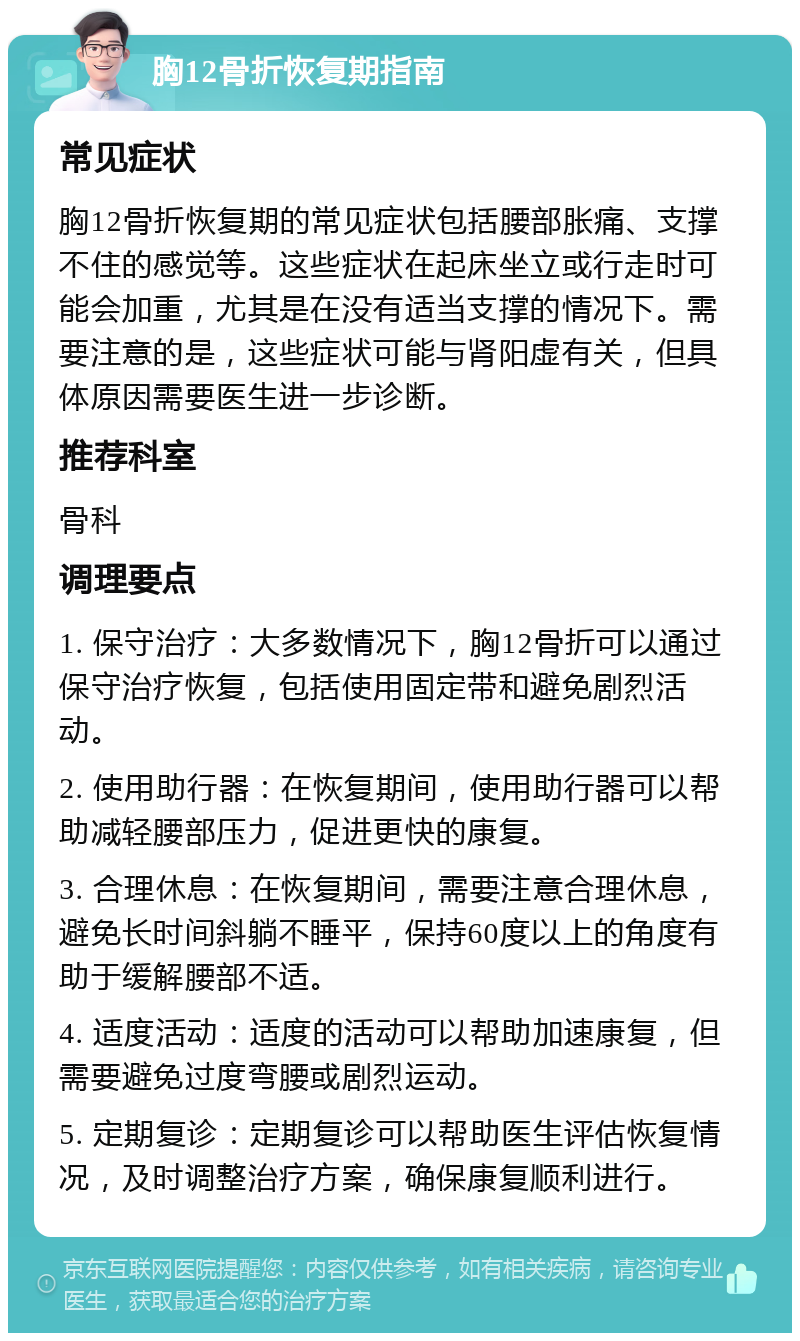 胸12骨折恢复期指南 常见症状 胸12骨折恢复期的常见症状包括腰部胀痛、支撑不住的感觉等。这些症状在起床坐立或行走时可能会加重，尤其是在没有适当支撑的情况下。需要注意的是，这些症状可能与肾阳虚有关，但具体原因需要医生进一步诊断。 推荐科室 骨科 调理要点 1. 保守治疗：大多数情况下，胸12骨折可以通过保守治疗恢复，包括使用固定带和避免剧烈活动。 2. 使用助行器：在恢复期间，使用助行器可以帮助减轻腰部压力，促进更快的康复。 3. 合理休息：在恢复期间，需要注意合理休息，避免长时间斜躺不睡平，保持60度以上的角度有助于缓解腰部不适。 4. 适度活动：适度的活动可以帮助加速康复，但需要避免过度弯腰或剧烈运动。 5. 定期复诊：定期复诊可以帮助医生评估恢复情况，及时调整治疗方案，确保康复顺利进行。