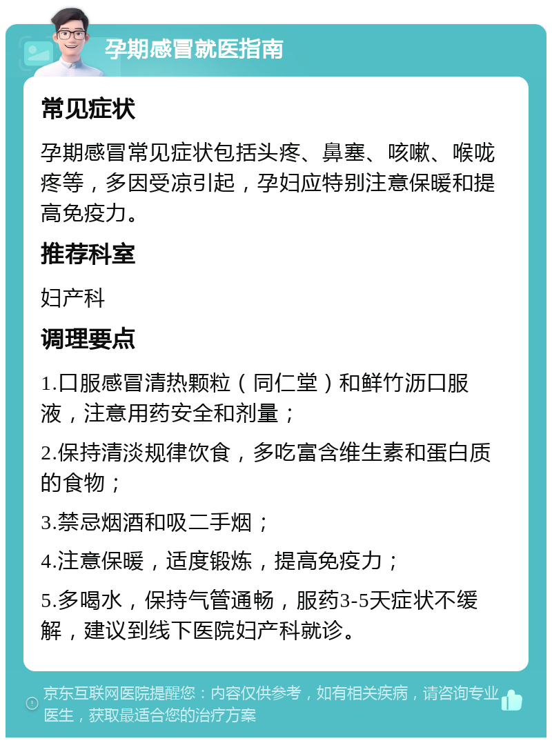 孕期感冒就医指南 常见症状 孕期感冒常见症状包括头疼、鼻塞、咳嗽、喉咙疼等，多因受凉引起，孕妇应特别注意保暖和提高免疫力。 推荐科室 妇产科 调理要点 1.口服感冒清热颗粒（同仁堂）和鲜竹沥口服液，注意用药安全和剂量； 2.保持清淡规律饮食，多吃富含维生素和蛋白质的食物； 3.禁忌烟酒和吸二手烟； 4.注意保暖，适度锻炼，提高免疫力； 5.多喝水，保持气管通畅，服药3-5天症状不缓解，建议到线下医院妇产科就诊。