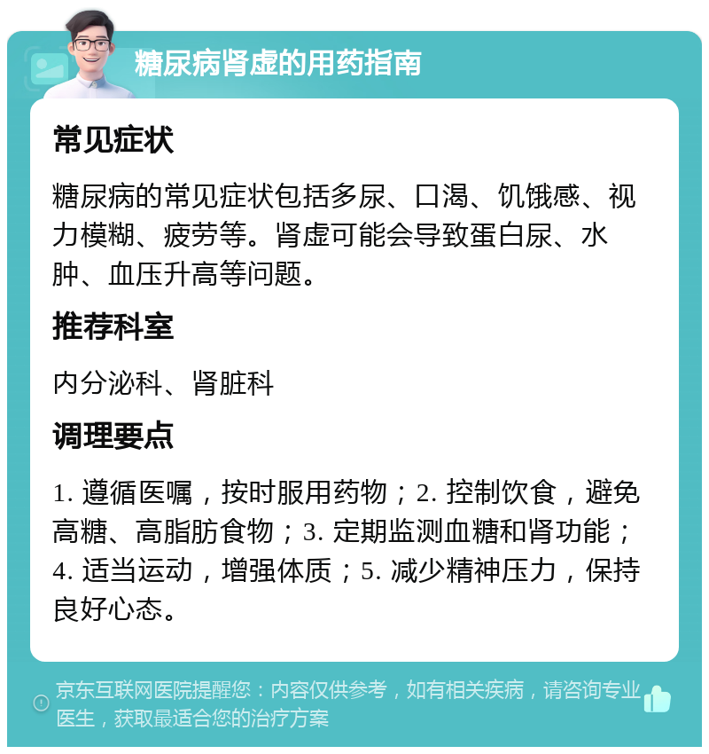 糖尿病肾虚的用药指南 常见症状 糖尿病的常见症状包括多尿、口渴、饥饿感、视力模糊、疲劳等。肾虚可能会导致蛋白尿、水肿、血压升高等问题。 推荐科室 内分泌科、肾脏科 调理要点 1. 遵循医嘱，按时服用药物；2. 控制饮食，避免高糖、高脂肪食物；3. 定期监测血糖和肾功能；4. 适当运动，增强体质；5. 减少精神压力，保持良好心态。