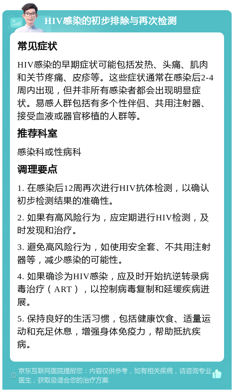 HIV感染的初步排除与再次检测 常见症状 HIV感染的早期症状可能包括发热、头痛、肌肉和关节疼痛、皮疹等。这些症状通常在感染后2-4周内出现，但并非所有感染者都会出现明显症状。易感人群包括有多个性伴侣、共用注射器、接受血液或器官移植的人群等。 推荐科室 感染科或性病科 调理要点 1. 在感染后12周再次进行HIV抗体检测，以确认初步检测结果的准确性。 2. 如果有高风险行为，应定期进行HIV检测，及时发现和治疗。 3. 避免高风险行为，如使用安全套、不共用注射器等，减少感染的可能性。 4. 如果确诊为HIV感染，应及时开始抗逆转录病毒治疗（ART），以控制病毒复制和延缓疾病进展。 5. 保持良好的生活习惯，包括健康饮食、适量运动和充足休息，增强身体免疫力，帮助抵抗疾病。