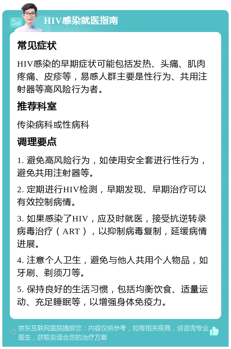 HIV感染就医指南 常见症状 HIV感染的早期症状可能包括发热、头痛、肌肉疼痛、皮疹等，易感人群主要是性行为、共用注射器等高风险行为者。 推荐科室 传染病科或性病科 调理要点 1. 避免高风险行为，如使用安全套进行性行为，避免共用注射器等。 2. 定期进行HIV检测，早期发现、早期治疗可以有效控制病情。 3. 如果感染了HIV，应及时就医，接受抗逆转录病毒治疗（ART），以抑制病毒复制，延缓病情进展。 4. 注意个人卫生，避免与他人共用个人物品，如牙刷、剃须刀等。 5. 保持良好的生活习惯，包括均衡饮食、适量运动、充足睡眠等，以增强身体免疫力。