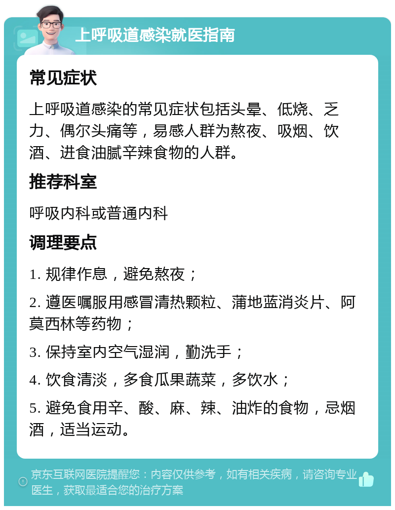 上呼吸道感染就医指南 常见症状 上呼吸道感染的常见症状包括头晕、低烧、乏力、偶尔头痛等，易感人群为熬夜、吸烟、饮酒、进食油腻辛辣食物的人群。 推荐科室 呼吸内科或普通内科 调理要点 1. 规律作息，避免熬夜； 2. 遵医嘱服用感冒清热颗粒、蒲地蓝消炎片、阿莫西林等药物； 3. 保持室内空气湿润，勤洗手； 4. 饮食清淡，多食瓜果蔬菜，多饮水； 5. 避免食用辛、酸、麻、辣、油炸的食物，忌烟酒，适当运动。