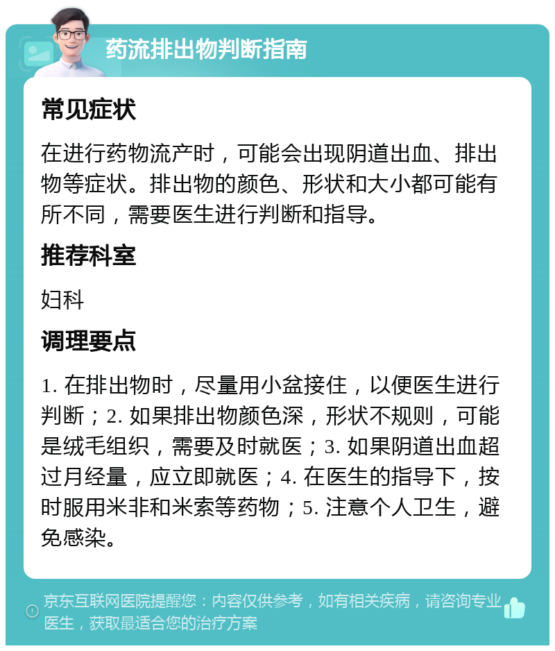 药流排出物判断指南 常见症状 在进行药物流产时，可能会出现阴道出血、排出物等症状。排出物的颜色、形状和大小都可能有所不同，需要医生进行判断和指导。 推荐科室 妇科 调理要点 1. 在排出物时，尽量用小盆接住，以便医生进行判断；2. 如果排出物颜色深，形状不规则，可能是绒毛组织，需要及时就医；3. 如果阴道出血超过月经量，应立即就医；4. 在医生的指导下，按时服用米非和米索等药物；5. 注意个人卫生，避免感染。