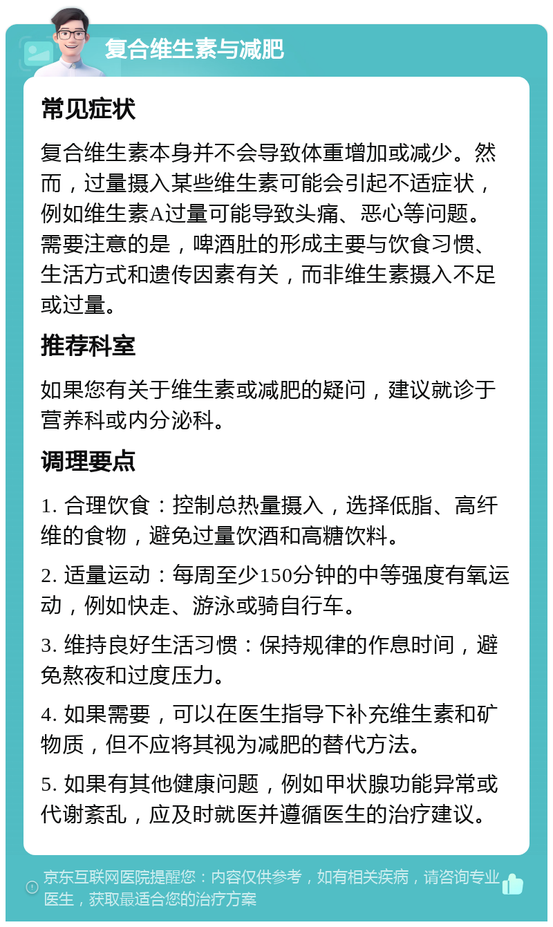 复合维生素与减肥 常见症状 复合维生素本身并不会导致体重增加或减少。然而，过量摄入某些维生素可能会引起不适症状，例如维生素A过量可能导致头痛、恶心等问题。需要注意的是，啤酒肚的形成主要与饮食习惯、生活方式和遗传因素有关，而非维生素摄入不足或过量。 推荐科室 如果您有关于维生素或减肥的疑问，建议就诊于营养科或内分泌科。 调理要点 1. 合理饮食：控制总热量摄入，选择低脂、高纤维的食物，避免过量饮酒和高糖饮料。 2. 适量运动：每周至少150分钟的中等强度有氧运动，例如快走、游泳或骑自行车。 3. 维持良好生活习惯：保持规律的作息时间，避免熬夜和过度压力。 4. 如果需要，可以在医生指导下补充维生素和矿物质，但不应将其视为减肥的替代方法。 5. 如果有其他健康问题，例如甲状腺功能异常或代谢紊乱，应及时就医并遵循医生的治疗建议。