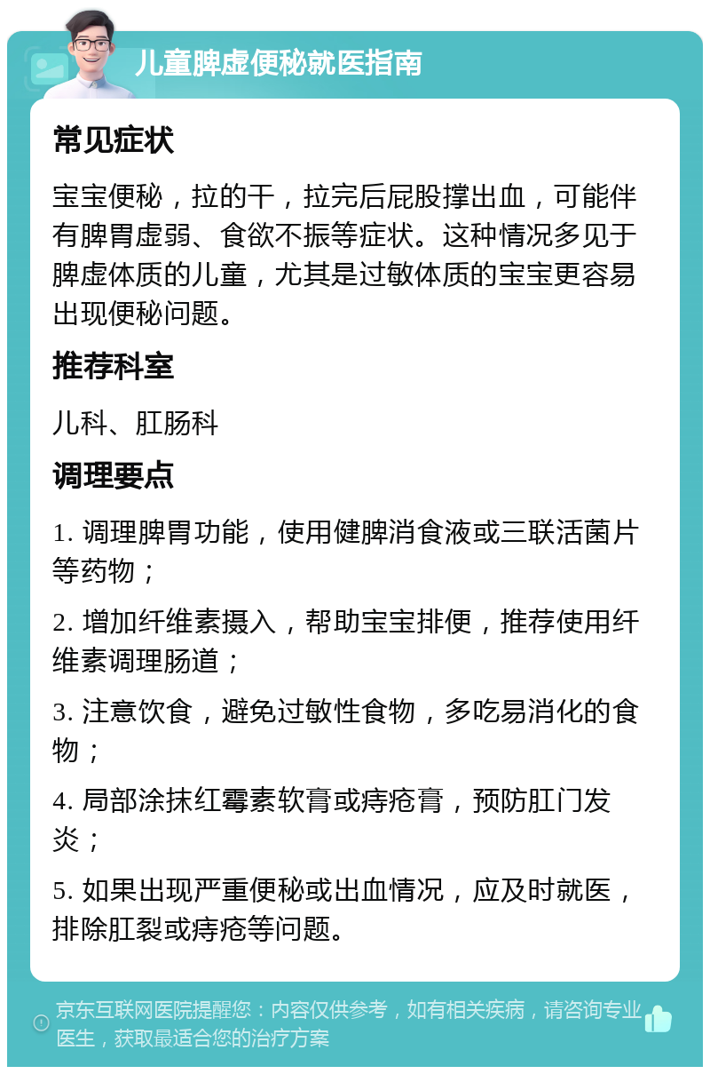 儿童脾虚便秘就医指南 常见症状 宝宝便秘，拉的干，拉完后屁股撑出血，可能伴有脾胃虚弱、食欲不振等症状。这种情况多见于脾虚体质的儿童，尤其是过敏体质的宝宝更容易出现便秘问题。 推荐科室 儿科、肛肠科 调理要点 1. 调理脾胃功能，使用健脾消食液或三联活菌片等药物； 2. 增加纤维素摄入，帮助宝宝排便，推荐使用纤维素调理肠道； 3. 注意饮食，避免过敏性食物，多吃易消化的食物； 4. 局部涂抹红霉素软膏或痔疮膏，预防肛门发炎； 5. 如果出现严重便秘或出血情况，应及时就医，排除肛裂或痔疮等问题。