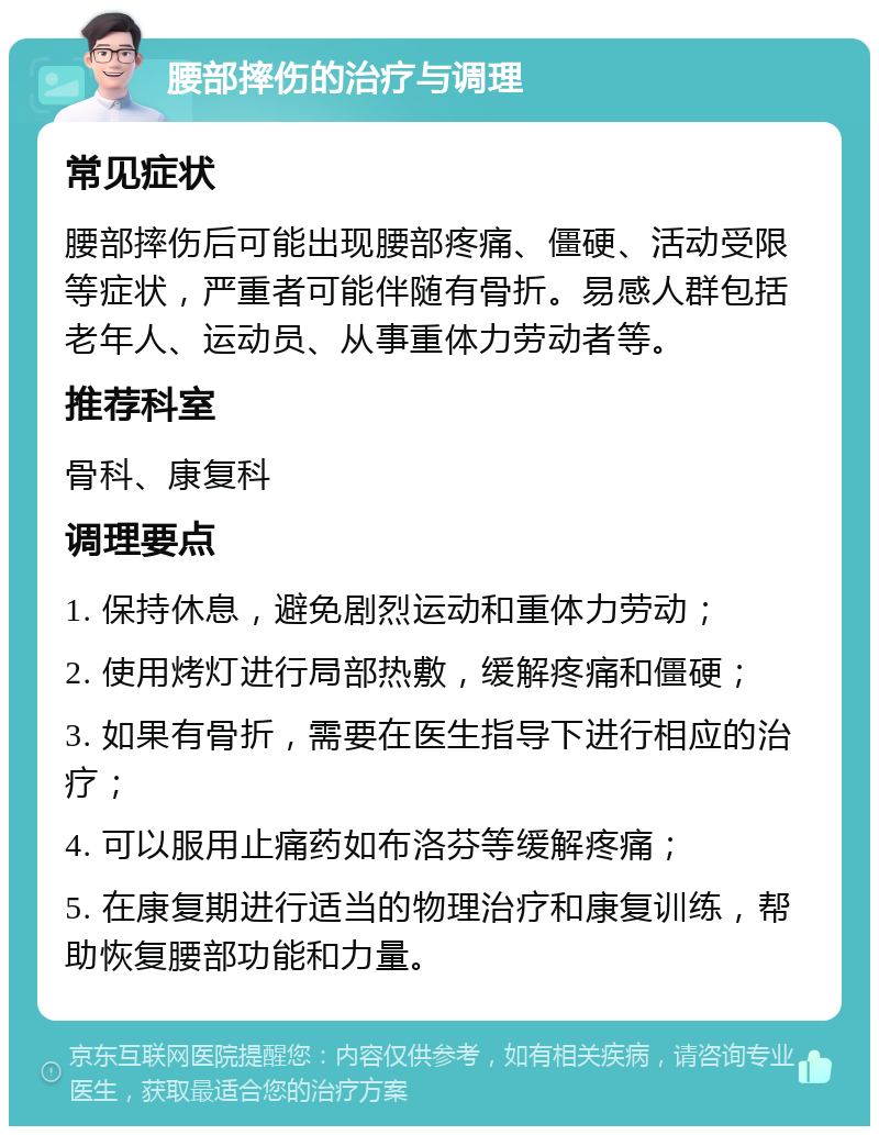 腰部摔伤的治疗与调理 常见症状 腰部摔伤后可能出现腰部疼痛、僵硬、活动受限等症状，严重者可能伴随有骨折。易感人群包括老年人、运动员、从事重体力劳动者等。 推荐科室 骨科、康复科 调理要点 1. 保持休息，避免剧烈运动和重体力劳动； 2. 使用烤灯进行局部热敷，缓解疼痛和僵硬； 3. 如果有骨折，需要在医生指导下进行相应的治疗； 4. 可以服用止痛药如布洛芬等缓解疼痛； 5. 在康复期进行适当的物理治疗和康复训练，帮助恢复腰部功能和力量。