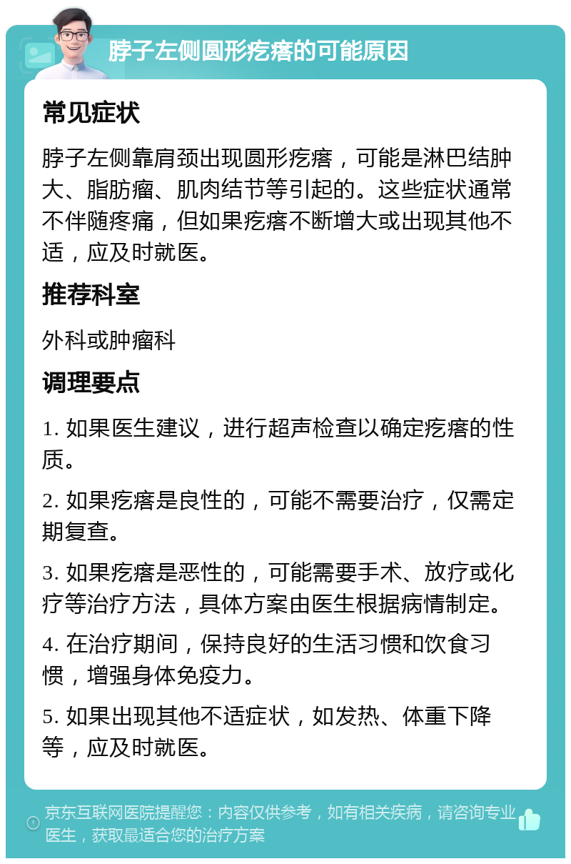 脖子左侧圆形疙瘩的可能原因 常见症状 脖子左侧靠肩颈出现圆形疙瘩，可能是淋巴结肿大、脂肪瘤、肌肉结节等引起的。这些症状通常不伴随疼痛，但如果疙瘩不断增大或出现其他不适，应及时就医。 推荐科室 外科或肿瘤科 调理要点 1. 如果医生建议，进行超声检查以确定疙瘩的性质。 2. 如果疙瘩是良性的，可能不需要治疗，仅需定期复查。 3. 如果疙瘩是恶性的，可能需要手术、放疗或化疗等治疗方法，具体方案由医生根据病情制定。 4. 在治疗期间，保持良好的生活习惯和饮食习惯，增强身体免疫力。 5. 如果出现其他不适症状，如发热、体重下降等，应及时就医。