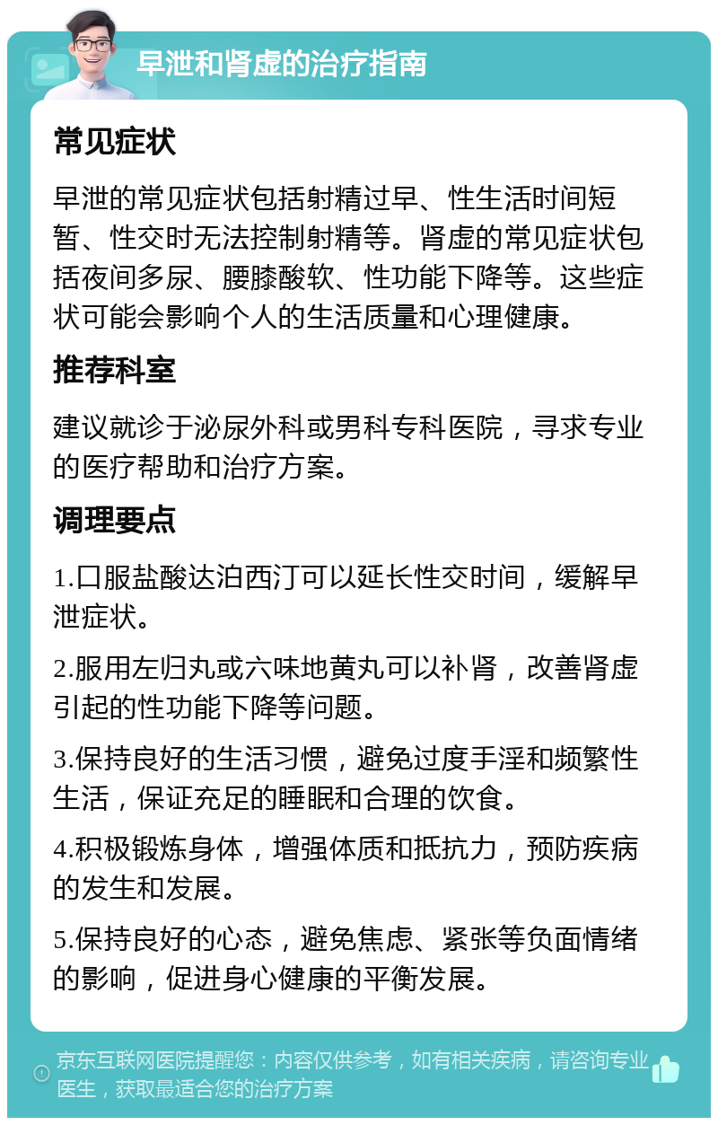 早泄和肾虚的治疗指南 常见症状 早泄的常见症状包括射精过早、性生活时间短暂、性交时无法控制射精等。肾虚的常见症状包括夜间多尿、腰膝酸软、性功能下降等。这些症状可能会影响个人的生活质量和心理健康。 推荐科室 建议就诊于泌尿外科或男科专科医院，寻求专业的医疗帮助和治疗方案。 调理要点 1.口服盐酸达泊西汀可以延长性交时间，缓解早泄症状。 2.服用左归丸或六味地黄丸可以补肾，改善肾虚引起的性功能下降等问题。 3.保持良好的生活习惯，避免过度手淫和频繁性生活，保证充足的睡眠和合理的饮食。 4.积极锻炼身体，增强体质和抵抗力，预防疾病的发生和发展。 5.保持良好的心态，避免焦虑、紧张等负面情绪的影响，促进身心健康的平衡发展。