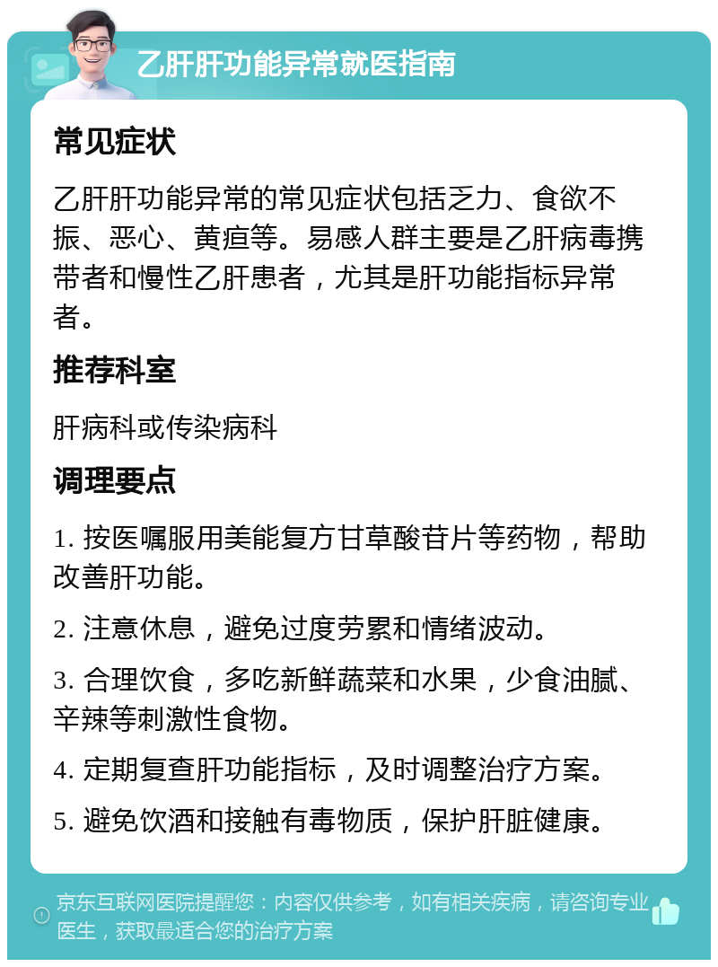 乙肝肝功能异常就医指南 常见症状 乙肝肝功能异常的常见症状包括乏力、食欲不振、恶心、黄疸等。易感人群主要是乙肝病毒携带者和慢性乙肝患者，尤其是肝功能指标异常者。 推荐科室 肝病科或传染病科 调理要点 1. 按医嘱服用美能复方甘草酸苷片等药物，帮助改善肝功能。 2. 注意休息，避免过度劳累和情绪波动。 3. 合理饮食，多吃新鲜蔬菜和水果，少食油腻、辛辣等刺激性食物。 4. 定期复查肝功能指标，及时调整治疗方案。 5. 避免饮酒和接触有毒物质，保护肝脏健康。