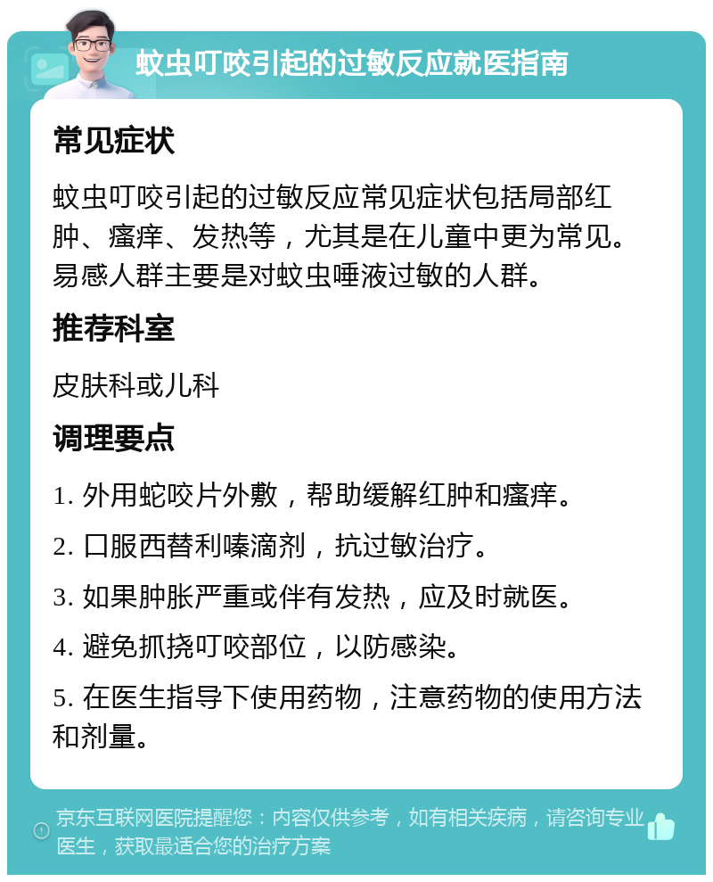 蚊虫叮咬引起的过敏反应就医指南 常见症状 蚊虫叮咬引起的过敏反应常见症状包括局部红肿、瘙痒、发热等，尤其是在儿童中更为常见。易感人群主要是对蚊虫唾液过敏的人群。 推荐科室 皮肤科或儿科 调理要点 1. 外用蛇咬片外敷，帮助缓解红肿和瘙痒。 2. 口服西替利嗪滴剂，抗过敏治疗。 3. 如果肿胀严重或伴有发热，应及时就医。 4. 避免抓挠叮咬部位，以防感染。 5. 在医生指导下使用药物，注意药物的使用方法和剂量。