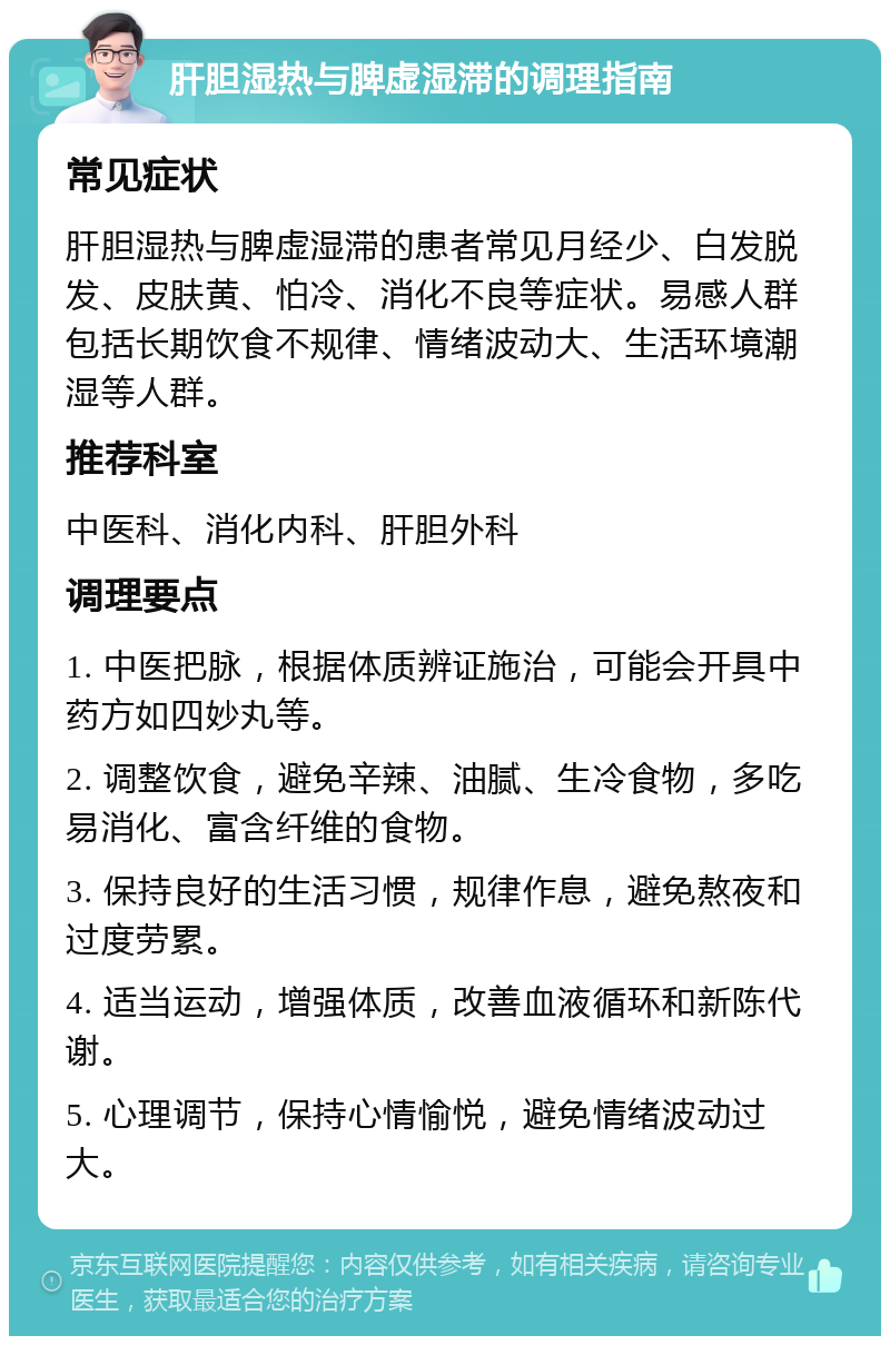 肝胆湿热与脾虚湿滞的调理指南 常见症状 肝胆湿热与脾虚湿滞的患者常见月经少、白发脱发、皮肤黄、怕冷、消化不良等症状。易感人群包括长期饮食不规律、情绪波动大、生活环境潮湿等人群。 推荐科室 中医科、消化内科、肝胆外科 调理要点 1. 中医把脉，根据体质辨证施治，可能会开具中药方如四妙丸等。 2. 调整饮食，避免辛辣、油腻、生冷食物，多吃易消化、富含纤维的食物。 3. 保持良好的生活习惯，规律作息，避免熬夜和过度劳累。 4. 适当运动，增强体质，改善血液循环和新陈代谢。 5. 心理调节，保持心情愉悦，避免情绪波动过大。